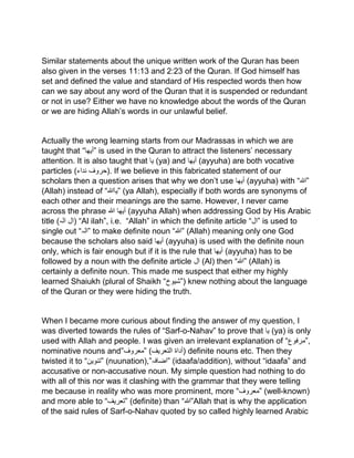 Similar statements about the unique written work of the Quran has been
also given in the verses 11:13 and 2:23 of the Quran. If God himself has
set and defined the value and standard of His respected words then how
can we say about any word of the Quran that it is suspended or redundant
or not in use? Either we have no knowledge about the words of the Quran
or we are hiding Allah’s words in our unlawful belief.
Actually the wrong learning starts from our Madrassas in which we are
taught that “‫”أیھا‬ is used in the Quran to attract the listeners’ necessary
attention. It is also taught that ‫یا‬ (ya) and ‫أیھا‬ (ayyuha) are both vocative
particles ( ‫حر‬‫و‬‫ف‬‫نداء‬ ). If we believe in this fabricated statement of our
scholars then a question arises that why we don’t use ‫أیھا‬ (ayyuha) with “‫”ہللا‬
(Allah) instead of “‫”یاہللا‬ (ya Allah), especially if both words are synonyms of
each other and their meanings are the same. However, I never came
across the phrase ‫أیھا‬‫ہللا‬ (ayyuha Allah) when addressing God by His Arabic
title (‫الہ‬ ‫)ال‬ “Al ilah”, i.e. “Allah” in which the definite article “‫”ال‬ is used to
single out “‫”الہ‬ to make definite noun “‫”ہللا‬ (Allah) meaning only one God
because the scholars also said ‫أیھا‬ (ayyuha) is used with the definite noun
only, which is fair enough but if it is the rule that ‫أیھا‬ (ayyuha) has to be
followed by a noun with the definite article ‫ال‬ (Al) then “‫”ہللا‬ (Allah) is
certainly a definite noun. This made me suspect that either my highly
learned Shaiukh (plural of Shaikh “‫)”شیوخ‬ knew nothing about the language
of the Quran or they were hiding the truth.
When I became more curious about finding the answer of my question, I
was diverted towards the rules of “Sarf-o-Nahav” to prove that ‫یا‬ (ya) is only
used with Allah and people. I was given an irrelevant explanation of “‫,”مرفوع‬
nominative nouns and”‫”معروف‬ ( ‫أداۃ‬‫التعریف‬ ) definite nouns etc. Then they
twisted it to “‫”تنوین‬ (nuunation),” ‫اض‬‫افہ‬ ” (idaafa/addition), without “idaafa” and
accusative or non-accusative noun. My simple question had nothing to do
with all of this nor was it clashing with the grammar that they were telling
me because in reality who was more prominent, more “‫”معروف‬ (well-known)
and more able to “‫”تعریف‬ (definite) than “‫”ہللا‬Allah that is why the application
of the said rules of Sarf-o-Nahav quoted by so called highly learned Arabic
 