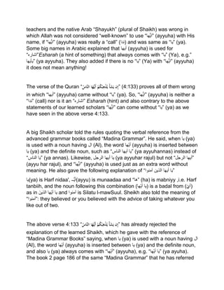 teachers and the native Arab “Shayukh” (plural of Shaikh) was wrong in
which Allah was not considered “well-known” to use “‫ھا‬ْ‫”ای‬ (ayyuha) with His
name, if “‫ھا‬ْ‫”ای‬ (ayyuha) was really a “call” (‫)ندا‬ and was same as “‫”یا‬ (ya).
Some big names in Arabic explained that ‫أیھا‬ (ayyuha) is used for
“‫”اشارہ‬Esharah (a hint of something) that always comes with “‫”یا‬ (Ya), e.g.”
‫”یأیھا‬ (ya ayyuha). They also added if there is no “‫”یا‬ (Ya) with “‫ھا‬ْ‫”ای‬ (ayyuha)
it does not mean anything!
The verse of the Quran “ُْ‫َّاس‬‫ن‬‫اْال‬َ‫ه‬ُّ‫َي‬‫أ‬ْ‫م‬ُ‫ك‬‫ب‬ِ‫ه‬‫ذ‬ُ‫ْي‬‫أ‬َ‫ش‬َ‫نْي‬ِ‫إ‬” (4:133) proves all of them wrong
in which “‫”أیھا‬ (ayyuha) came without “‫”یا‬ (ya). So, “‫ھا‬ْ‫”ای‬ (ayyuha) is neither a
“‫”ندا‬ (call) nor is it an “‫”اشارہ‬ Esharah (hint) and also contrary to the above
statements of our learned scholars “‫ھا‬ْ‫”ای‬ can come without “‫”یا‬ (ya) as we
have seen in the above verse 4:133.
A big Shaikh scholar told the rules quoting the verbal reference from the
advanced grammar books called “Madina Grammar”. He said, when ‫یا‬ (ya)
is used with a noun having ‫ال‬ (Al), the word ‫ھا‬‫أی‬ (ayyuha) is inserted between
‫یا‬ (ya) and the definite noun, such as “ ‫یا‬‫أیھا‬‫الناس‬ ” (ya ayyuhannas) instead of
“ ‫یا‬‫الناس‬ ” (ya annas). Likewise, ‫یا‬‫أیھا‬‫الرجل‬ (ya ayyuhar rajul) but not “ ‫أیھا‬‫الرجل‬ ”
(ayyu har rajul), and “‫ھا‬ْ‫”ای‬ (ayyuha) is used just as an extra word without
meaning. He also gave the following explanation of “ ‫یا‬‫أیھا‬‫الذین‬‫آمنوا‬ ”
‫(یا‬ya) is Harf nidaa', ‫ُّــ‬‫ی‬‫(أ‬ayyu) is munaadaa and “‫”ها‬ (ha) is mabniyy ,i.e. Harf
tanbiih, and the noun following this combination ( ‫یا‬‫ھا‬‫أی‬ ) is a badal from (‫)أي‬
as in ‫یا‬‫ھا‬‫أی‬َ‫الذین‬ and ‫آمنوا‬ is Silatu l-mawSuul. Sheikh also told the meaning of
“‫:”آمنوا‬ they believed or you believed with the advice of taking whatever you
like out of two.
The above verse 4:133 “ُْ‫َّاس‬‫ن‬‫اْال‬َ‫ه‬ُّ‫َي‬‫أ‬ْ‫م‬ُ‫ك‬‫ب‬ِ‫ه‬‫ذ‬ُ‫ْي‬‫أ‬َ‫ش‬َ‫نْي‬ِ‫إ‬” has already rejected the
explanation of the learned Shaikh, which he gave with the reference of
“Madina Grammar Books” saying, when ‫یا‬ (ya) is used with a noun having ‫ال‬
(Al), the word ‫ھا‬‫أی‬ (ayyuha) is inserted between ‫یا‬ (ya) and the definite noun,
and also ‫یا‬ (ya) always comes with “‫ھا‬‫”أی‬ (ayyuha), e.g. “ ‫یا‬‫ھ‬‫أی‬‫ا‬ ” (ya ayuha).
The book 2 page 186 of the same “Madina Grammar” that he has referred
 