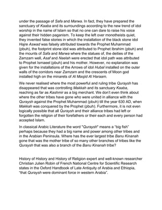 under the passage of Safa and Marwa. In fact, they have prepared the
sanctuary of Kaaba and its surroundings according to the new trend of idol
worship in the name of Islam so that no one can dare to raise his voice
against their hidden paganism. To keep the left over monotheists quiet,
they invented false stories in which the installation of the black stone idol
Hajre Aswad was falsely attributed towards the Prophet Muhammad
(pbuh), the footprint stone idol was attributed to Prophet Ibrahim (pbuh) and
the mounts of Safa and Marwa where the statues of, the deities of the
Zamzam well, Asaf and Naelah were erected that idol path was attributed
to Prophet Ismaeel (pbuh) and his mother. However, no explanation was
given for the installations of the Arrows of idol Hubal installed on the outer
walls of the corridors near Zamzam and the crescents of Moon god
installed high on the minarets of Al Masjid Al Haraam.
We never realised where the most powerful and ruling tribe Quraysh has
disappeared that was controlling Makkah and its sanctuary Kaaba,
reaching as far as Kashmir as a big merchant. We don’t even think about
where the other tribes have gone who were united in alliance with the
Quraysh against the Prophet Muhammad (pbuh) till the year 630 AD, when
Makkah was conquered by the Prophet (pbuh). Furthermore, it is not even
logically possible that all Quraysh and their alliance tribes had left or
forgotten the religion of their forefathers or their each and every person had
accepted Islam.
In classical Arabic Literature the word "Quraysh" means a “big fish”
perhaps because they had a big name and power among other tribes and
in the Arabian Peninsula. Where has the ever largest tribe Banu Kinanah
gone that was the mother tribe of so many other branches of tribes like the
Quraysh that was also a branch of the Banu Kinanah tribe?
History of History and History of Religion expert and well-known researcher
Christian Julien Robin of French National Centre for Scientific Research
states in the Oxford Handbook of Late Antiquity of Arabia and Ethiopia,
“that Quraysh were dominant force in western Arabia”.
 
