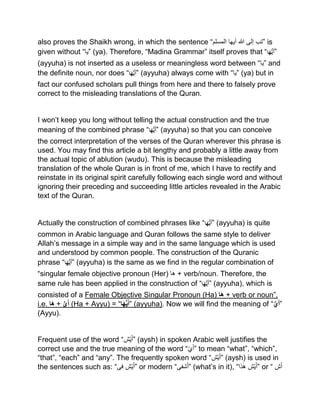 also proves the Shaikh wrong, in which the sentence “ ‫تب‬‫إلى‬‫ہللا‬‫أیھا‬‫المسلم‬ ” is
given without “‫”یا‬ (ya). Therefore, “Madina Grammar” itself proves that “‫ا‬َ‫ه‬ُّ‫َي‬‫أ‬”
(ayyuha) is not inserted as a useless or meaningless word between “‫”یا‬ and
the definite noun, nor does “‫ا‬َ‫ه‬ُّ‫َي‬‫أ‬” (ayyuha) always come with “‫”یا‬ (ya) but in
fact our confused scholars pull things from here and there to falsely prove
correct to the misleading translations of the Quran.
I won’t keep you long without telling the actual construction and the true
meaning of the combined phrase “‫ا‬َ‫ه‬ُّ‫َي‬‫أ‬” (ayyuha) so that you can conceive
the correct interpretation of the verses of the Quran wherever this phrase is
used. You may find this article a bit lengthy and probably a little away from
the actual topic of ablution (wudu). This is because the misleading
translation of the whole Quran is in front of me, which I have to rectify and
reinstate in its original spirit carefully following each single word and without
ignoring their preceding and succeeding little articles revealed in the Arabic
text of the Quran.
Actually the construction of combined phrases like “‫ا‬َ‫ه‬ُّ‫َي‬‫أ‬” (ayyuha) is quite
common in Arabic language and Quran follows the same style to deliver
Allah’s message in a simple way and in the same language which is used
and understood by common people. The construction of the Quranic
phrase “‫ا‬َ‫ه‬ُّ‫َي‬‫أ‬” (ayyuha) is the same as we find in the regular combination of
“singular female objective pronoun (Her) ‫ها‬ + verb/noun. Therefore, the
same rule has been applied in the construction of “‫ا‬َ‫ه‬ُّ‫َي‬‫أ‬” (ayyuha), which is
consisted of a Female Objective Singular Pronoun (Ha) ‫ا‬َ‫ه‬ + verb or noun”,
i.e. ‫َا‬‫ه‬ + ُّ‫ي‬َ‫أ‬ (Ha + Ayyu) = “‫ا‬َ‫ه‬ُّ‫ي‬َ‫أ‬” (ayyuha). Now we will find the meaning of “ُّ‫ي‬َ‫أ‬”
(Ayyu).
Frequent use of the word “ ‫ی‬َ‫أ‬‫ش‬ ” (aysh) in spoken Arabic well justifies the
correct use and the true meaning of the word “‫ي‬َ‫أ‬” to mean “what”, “which”,
“that”, “each” and “any”. The frequently spoken word “ ‫ی‬َ‫أ‬‫ش‬ ” (aysh) is used in
the sentences such as: “ ‫ی‬َ‫أ‬‫ش‬‫فی‬ ” or modern “ ‫ش‬َ‫أ‬‫فی‬ ” (what’s in it), “ ‫ی‬َ‫أ‬‫ش‬‫ذا‬ٰ‫ه‬ ” or “ ‫ش‬َ‫أ‬
 