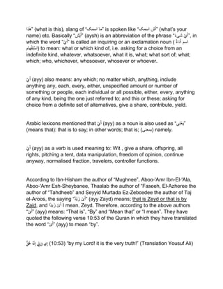 ‫ذا‬ٰ‫”ه‬ (what is this), slang of “‫اسمک‬ ‫”ما‬ is spoken like “ ‫ش‬َ‫أ‬‫اسمک‬ ” (what’s your
name) etc. Basically “ ‫ی‬َ‫أ‬‫ش‬ ” (aysh) is an abbreviation of the phrase “ ‫ي‬َ‫أ‬ً‫ء‬‫شی‬ ”, in
which the word “‫ي‬َ‫أ‬” is called an inquiring or an exclamation noun ( ‫اسم‬ُ‫ۃ‬‫دا‬َ‫أ‬
‫ھام‬ْ‫ف‬‫ت‬ْ‫س‬‫)ا‬ to mean: what or which kind of, i.e. asking for a choice from an
indefinite kind, whatever, whatsoever, what it is, what; what sort of; what;
which; who, whichever, whosoever, whosever or whoever.
ْ‫ي‬َ‫أ‬ (ayy) also means: any which; no matter which, anything, include
anything any, each, every, either, unspecified amount or number of
something or people, each individual or all possible, either, every, anything
of any kind, being the one just referred to; and this or these; asking for
choice from a definite set of alternatives, give a share, contribute, yield.
Arabic lexicons mentioned that ْ‫ي‬َ‫أ‬ (ayy) as a noun is also used as “‫ي‬‫ن‬ْ‫ع‬َ‫ی‬”
(means that): that is to say; in other words; that is; (‫)بمعنى‬ namely.
ْ‫ي‬َ‫أ‬ (ayy) as a verb is used meaning to: Wit , give a share, offspring, all
rights, pitching a tent, data manipulation, freedom of opinion, continue
anyway, normalised fraction, travelers, controller functions.
According to Ibn‐Hisham the author of “Mughnee”, Aboo‐'Amr Ibn‐El‐'Ala,
Aboo‐'Amr Esh‐Sheybanee, Thaalab the author of “Faseeh, El‐Azheree the
author of “Tahdheeb” and Seyyid Murtada Ez‐Zebcedee the author of Taj
el‐Aroos, the saying “‫ْد‬‫ی‬ َ‫ز‬ ْ‫ى‬َ‫أ‬” (ayy Zayd) means; that is Zeyd or that is by
Zaid, and ‫ًا‬‫د‬‫ی‬َ‫ز‬ ْ‫ى‬َ‫أ‬ I mean, Zeyd. Therefore, according to the above authors
“ْ‫ى‬َ‫أ‬” (ayy) means: “That is”, “By” and “Mean that” or “I mean”. They have
quoted the following verse 10:53 of the Quran in which they have translated
the word “ْ‫ى‬َ‫أ‬” (ayy) to mean “by”.
ْ‫ق‬ََ‫َل‬ُْ‫ه‬َّ‫ن‬ِ‫إ‬ْ ِِّ‫ِب‬َ‫ر‬َ‫يْو‬ِ‫إ‬ (10:53) “by my Lord! it is the very truth!” (Translation Yousuf Ali)
 