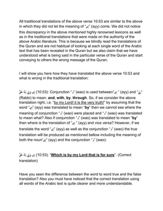 All traditional translations of the above verse 10:53 are similar to the above
in which they did not let the meaning of “‫ي‬ِ‫إ‬” (ayy) come. We did not notice
this discrepancy in the above mentioned highly renowned lexicons as well
as in the traditional translations that were made on the authority of the
above Arabic literature. This is because we blindly read the translations of
the Quran and are not habitual of looking at each single word of the Arabic
text that has been revealed in the Quran but we also claim that we have
understood what is being said in the particular verse of the Quran and start
conveying to others the wrong message of the Quran.
I will show you here how they have translated the above verse 10:53 and
what is wrong in the traditional translation:
ْ‫ق‬ََ‫َل‬ُْ‫ه‬َّ‫ن‬ِ‫إ‬ْ ِِّ‫ِب‬َ‫ر‬َ‫يْو‬ِ‫إ‬ (10:53): Conjunction “‫”و‬ (wao) is used between”‫ي‬ِ‫إ‬ْ” (ayy) and “ِِّْ‫ِب‬َ‫”ر‬
(Rabbi) to mean: and, with, by, through. So, if we consider the above
translation right, i.e. “by my Lord! it is the very truth!” by assuming that the
word “‫ي‬ِ‫إ‬” (ayy) was translated to mean “by” then we cannot see where the
meaning of conjunction “‫”و‬ (wao) were placed and “‫”و‬ (wao) was translated
to mean what? Also if conjunction “‫”و‬ (wao) was translated to mean “by”
then where is the translation of ”‫ي‬ِ‫إ‬ْ” (ayy) and vice versa? However, if we
translate the word “‫ي‬ِ‫إ‬” (ayy) as well as the conjunction “‫”و‬ (wao) the true
translation will be produced as mentioned bellow including the meaning of
both the noun“‫ي‬ِ‫إ‬” (ayy) and the conjunction “‫”و‬ (wao):
ْ‫ق‬ََ‫َل‬ُْ‫ه‬َّ‫ن‬ِ‫إ‬ِِّْْ‫ِب‬َ‫ر‬َ‫يْو‬ِ‫إ‬ (10:53). “Which is by my Lord that is for sure”. (Correct
translation)
Have you seen the difference between the word to word true and the false
translation? Also you must have noticed that the correct translation using
all words of the Arabic text is quite clearer and more understandable.
 