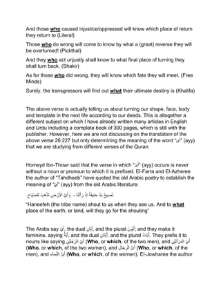 And those who caused injustice/oppressed will know which place of return
they return to (Literal)
Those who do wrong will come to know by what a (great) reverse they will
be overturned! (Pickthal)
And they who act unjustly shall know to what final place of turning they
shall turn back. (Shakir)
As for those who did wrong, they will know which fate they will meet. (Free
Minds)
Surely, the transgressors will find out what their ultimate destiny is (Khalifa)
The above verse is actually telling us about turning our shape, face, body
and template in the next life according to our deeds. This is altogether a
different subject on which I have already written many articles in English
and Urdu including a complete book of 300 pages, which is still with the
publisher. However, here we are not discussing on the translation of the
above verse 26:227 but only determining the meaning of the word “‫ى‬َ‫أ‬” (ayy)
that we are studying from different verses of the Quran.
Homeyd Ibn-Thowr said that the verse in which “‫ى‬َ‫أ‬” (ayy) occurs is never
without a noun or pronoun to which it is prefixed. El‐Farra and El‐Azheree
the author of “Tahdheeb” have quoted the old Arabic poetry to establish the
meaning of “َّْ‫َي‬‫أ‬” (ayy) from the old Arabic literature:
‫ى‬َ‫أ‬ َ‫و‬‫ض‬ ْ‫ر‬َ‫أل‬‫ا‬ُ‫َب‬‫ه‬ْ‫ذ‬َ‫ت‬‫اح‬َ‫ی‬‫لص‬‫ل‬ - ُ‫ح‬‫ی‬‫َص‬‫ت‬‫َا‬‫ن‬‫ب‬ُ‫ة‬َ‫ف‬‫ی‬‫ن‬َ‫ح‬ْ‫ذ‬‫إ‬‫َا‬‫ن‬ْ‫ت‬َ‫أ‬ َ‫ر‬
“Haneefeh (the tribe name) shout to us when they see us. And to what
place of the earth, or land, will they go for the shouting”
The Arabs say ‫ى‬َ‫أ‬, the dual ‫ان‬‫ی‬َ‫أ‬, and the plural َ‫ُّون‬‫ی‬َ‫أ‬; and they make it
feminine, saying ‫ة‬‫ی‬َ‫أ‬, and the dual ‫َان‬‫ت‬‫ی‬َ‫أ‬, and the plural ‫ات‬‫ی‬َ‫أ‬. They prefix it to
nouns like saying ُ‫ى‬َ‫أ‬‫الر‬‫ْن‬‫ی‬َ‫ل‬ُ‫ج‬ (Who, or which, of the two men), and ُ‫ى‬َ‫أ‬‫ْن‬‫ی‬َ‫ت‬َ‫أ‬ ْ‫ر‬َ‫م‬‫ال‬
(Who, or which, of the two women), and ُّ‫ى‬َ‫أ‬‫ال‬َ‫ج‬‫ر‬‫ال‬ (Who, or which, of the
men), and ُّ‫ى‬َ‫أ‬‫آء‬َ‫س‬‫الن‬ (Who, or which, of the women). EI‐Jowharee the author
 
