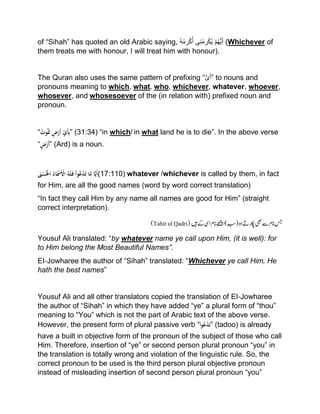of “Sihah” has quoted an old Arabic saying, ُ‫ه‬ْ‫م‬‫ر‬ْ‫ك‬ُ‫أ‬ ‫ى‬‫ن‬ْ‫م‬‫ر‬ْ‫ك‬ُ‫ی‬ ْ‫م‬ُ‫ھ‬ُّ‫ی‬َ‫أ‬ (Whichever of
them treats me with honour, I will treat him with honour).
The Quran also uses the same pattern of prefixing “ُّ‫ى‬َ‫أ‬” to nouns and
pronouns meaning to which, what, who, whichever, whatever, whoever,
whosever, and whosesoever of the (in relation with) prefixed noun and
pronoun.
“ُْ‫وت‬َُ‫َت‬ٍْ‫ض‬‫َر‬‫أ‬ِِّْ‫َي‬‫أ‬ِ‫ب‬” (31:34) “in which/ in what land he is to die”. In the above verse
“ٍْ‫ض‬‫َر‬‫أ‬” (Ard) is a noun.
َْ‫ْن‬‫س‬ُ‫ْاَل‬ُ‫اء‬َ‫َْس‬‫ْاْل‬ُ‫ه‬َ‫ل‬َ‫ْف‬‫وا‬ُ‫ع‬‫د‬َ‫ت‬ْ‫ا‬َّ‫اْم‬ًّ‫ي‬َ‫أ‬(17:110) whatever /whichever is called by them, in fact
for Him, are all the good names (word by word correct translation)
“In fact they call Him by any name all names are good for Him” (straight
correct interpretation).
)‫(بس‬‫وہ‬‫اکپر ے‬‫یھب‬‫ےس‬‫انم‬‫سج‬‫ںی‬‫ےک‬‫ایس‬‫انم‬‫اےھچ‬(Tahir ul Qadri)
Yousuf Ali translated: “by whatever name ye call upon Him, (it is well): for
to Him belong the Most Beautiful Names”.
EI‐Jowharee the author of “Sihah” translated: “Whichever ye call Him, He
hath the best names”
Yousuf Ali and all other translators copied the translation of EI‐Jowharee
the author of “Sihah” in which they have added “ye” a plural form of “thou”
meaning to “You” which is not the part of Arabic text of the above verse.
However, the present form of plural passive verb “ْ‫وا‬ُ‫ع‬‫د‬َ‫ت‬” (tadoo) is already
have a built in objective form of the pronoun of the subject of those who call
Him. Therefore, insertion of “ye” or second person plural pronoun “you” in
the translation is totally wrong and violation of the linguistic rule. So, the
correct pronoun to be used is the third person plural objective pronoun
instead of misleading insertion of second person plural pronoun “you”
 