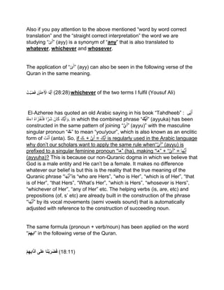 Also if you pay attention to the above mentioned “word by word correct
translation” and the “straight correct interpretation” the word we are
studying “‫ى‬َ‫أ‬” (ayy) is a synonym of “any” that is also translated to
whatever, whichever and whosever.
The application of “‫ى‬َ‫أ‬” (ayy) can also be seen in the following verse of the
Quran in the same meaning.
ُْ‫ت‬‫ي‬َ‫ض‬َ‫ق‬ِْ‫ني‬َ‫ل‬َ‫َج‬‫اْاْل‬ََّ‫َّي‬َ‫أ‬ (28:28) whichever of the two terms I fulfil (Yousuf Ali)
El‐Azheree has quoted an old Arabic saying in his book “Tahdheeb” : ‫ى‬‫ی‬َ‫أ‬
َ‫ُّك‬‫ی‬َ‫أ‬ َ‫و‬َ‫ان‬َ‫ك‬‫ا‬‫َر‬‫ش‬ُ‫ہ‬‫ا‬ َ‫ز‬ْ‫خ‬َ‫أ‬َ‫ف‬ُ ٰ‫اءّلل‬ . in which the combined phrase “َ‫ك‬ُّ‫ي‬َ‫أ‬” (ayyuka) has been
constructed in the same pattern of joining “ُّ‫ي‬َ‫أ‬” (ayyu)” with the masculine
singular pronoun “َ‫”ـك‬ to mean “you/your”, which is also known as an enclitic
form of َ‫ت‬ْ‫ن‬َ‫أ‬ (anta). So, if َ‫ـك‬ + ُّ‫ي‬َ‫أ‬ = َ‫ُّك‬‫ی‬َ‫أ‬ is regularly used in the Arabic language
why don’t our scholars want to apply the same rule when“ُّ‫ي‬َ‫أ‬” (ayyu) is
prefixed to a singular feminine pronoun “‫”ها‬ (ha), making “‫”ها‬ + “ُّ‫ي‬َ‫أ‬” = ‫ا‬َ‫ھ‬ُّ‫ی‬َ‫أ‬
(ayyuha)? This is because our non-Quranic dogma in which we believe that
God is a male entity and He can’t be a female. It makes no difference
whatever our belief is but this is the reality that the true meaning of the
Quranic phrase “ ُّ‫ی‬َ‫أ‬‫ا‬َ‫ھ‬ ”is “who are Hers”, “who is Her”, “which is of Her”, “that
is of Her”, “that Hers”, “What’s Her”, “which is Hers”, “whosever is Hers”,
“whichever of Her”, “any of Her” etc. The helping verbs (is, are, etc) and
prepositions (of, s’ etc) are already built in the construction of the phrase
“ ُّ‫ی‬َ‫أ‬‫ا‬َ‫ھ‬ ” by its vocal movements (semi vowels sound) that is automatically
adjusted with reference to the construction of succeeding noun.
The same formula (pronoun + verb/noun) has been applied on the word
“‫م‬ِ‫ه‬‫”اي‬ in the following verse of the Quran.
‫م‬ِ‫ه‬‫اي‬َ‫ذ‬‫آ‬ ‫ى‬َ‫ل‬َ‫ع‬ ‫ا‬َ‫ن‬‫ب‬َ‫َر‬‫ض‬َ‫ف‬ (18:11)
 