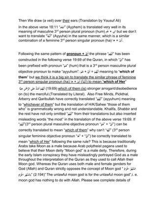 Then We draw (a veil) over their ears (Translation by Yousuf Ali)
In the above verse 18:11 “‫م‬‫”ایھ‬ (Ayyhem) is translated very well in its
meaning of masculine 3rd
person plural pronoun (hum) ‫م‬‫ه‬ + ‫اي‬ but we don’t
want to translate “ ُ‫ھ‬ُّ‫ی‬َ‫أ‬ْ‫ا‬ ” (Ayyuha) in the same manner, which is a similar
combination of a feminine 3rd
person singular pronoun (ha) ‫ها‬ + ‫ى‬َ‫أ‬.
Following the same pattern of pronoun + ُّ‫ي‬َ‫أ‬ the phrase “ْ‫م‬ُ‫ه‬ُّ‫َي‬‫أ‬” has been
constructed in the following verse 19:69 of the Quran, in which “ُّْ‫َي‬‫أ‬” has
been prefixed with pronoun “ْ‫م‬ُ‫”ه‬ (hum) that is a 3rd
person masculine plural
objective pronoun to make “ayyuhum”: ْ‫م‬ُ‫ه‬ + ُّْ‫َي‬‫أ‬ = ْ‫م‬ُ‫ه‬ُّ‫َي‬‫أ‬ meaning to “which of
them” but we think it is a big sin to translate the similar phrase of feminine
3rd
person singular pronoun (ha) ‫ها‬ + ‫ى‬َ‫أ‬ (ْ‫ا‬ُ‫ھ‬ُّ‫ی‬َ‫أ‬) to mean “which of Her”
‫ا‬ًّ‫ي‬ِ‫ت‬ِ‫ْع‬ِ‫ن‬َ‫ْح‬َّ‫ىْالر‬َ‫ل‬َْ‫ُّْع‬‫د‬َ‫ش‬َ‫أ‬ْ‫م‬ُ‫ه‬ُّ‫َي‬‫أ‬ (19:69) which of them (is) stronger arrogant/disobedience
on (to) the merciful.(Translated by Literal). Also Free Minds, Pickthal,
Arberry and Qaribullah have correctly translated “ْ‫م‬ُ‫ه‬ُّ‫َي‬‫أ‬” (ayyuhum) meaning
to “whichever of them” but the translation of H/K/Sahee “those of them
who” is grammatically wrong and not understandable. Khalifa, Shabbir and
the rest have not only omitted “ْ‫م‬ُ‫ه‬ُّ‫َي‬‫أ‬” from their translations but also inserted
misleading words “the most” in the translation of the above verse 19:69. If
“ْ‫م‬ُ‫ه‬ُّ‫َي‬‫أ‬”(3rd
person plural masculine objective pronoun “ْ‫م‬ُ‫”ه‬ + “ُّْ‫َي‬‫أ‬”) can be
correctly translated to mean “which of them” why can’t “‫ْا‬ُ‫ه‬ُّ‫َي‬‫أ‬” (3rd
person
singular feminine objective pronoun “‫ْا‬ُ‫”ه‬ + “ُّْ‫َي‬‫أ‬”) be correctly translated to
mean “which of Her” following the same rule? This is because traditionally
Arabs take Moon as a male because Arab polytheist pagans used to
believe that their Moon deity “Moon god” is a male deity. Therefore, during
the early Islam conspiracy they have misleadingly portrayed God as a male
throughout the interpretation of the Quran as they used to call Allah their
Moon god. Whereas the Quran uses both male and female genders for
God (Allah) and Quran strictly opposes the concept of Moon god “ُْ‫ام‬َ‫ر‬َ‫ْاَل‬ُ‫ر‬‫ه‬َّ‫الش‬
ِْ‫ام‬َ‫ر‬َ‫ْاَل‬ِ‫ر‬‫ه‬َّ‫الش‬ِ‫ب‬” (2:194)” The unlawful moon god is for the unlawful moon god”,i. e.
moon god has nothing to do with Allah. Please see complete details of
 