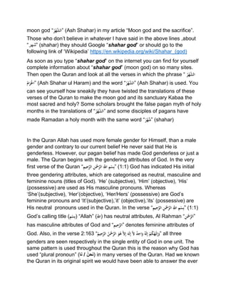 moon god “ُْ‫ر‬‫ه‬َّ‫”الش‬ (Ash Shahar) in my article “Moon god and the sacrifice”.
Those who don’t believe in whatever I have said in the above lines ,about
“‫”شھر‬ (shahar) they should Google “shahar god” or should go to the
following link of ‘Wikipedia’ https://en.wikipedia.org/wiki/Shahar_(god)
As soon as you type “shahar god” on the internet you can find for yourself
complete information about “shahar god” (moon god) on so many sites.
Then open the Quran and look at all the verses in which the phrase “ُْ‫ر‬‫ه‬َّ‫الش‬
ُْ‫ام‬َ‫ر‬َ‫”اَل‬ (Ash Shahar ul Haram) and the word “ُْ‫ر‬‫ه‬َّ‫”الش‬ (Ash Shahar) is used. You
can see yourself how sneakily they have twisted the translations of these
verses of the Quran to make the moon god and its sanctuary Kabaa the
most sacred and holy? Some scholars brought the false pagan myth of holy
months in the translations of “ُْ‫ر‬‫ه‬َّ‫”الش‬ and some disciples of pagans have
made Ramadan a holy month with the same word “ُْ‫ر‬‫ه‬َّ‫”ش‬ (shahar)
In the Quran Allah has used more female gender for Himself, than a male
gender and contrary to our current belief He never said that He is
genderless. However, our pagan belief has made God genderless or just a
male. The Quran begins with the gendering attributes of God. In the very
first verse of the Quran “ِْ‫يم‬ِ‫ح‬َّ‫ْالر‬ِ‫ن‬َ‫ْح‬َّ‫ْالر‬َِّ‫ْاّلل‬ِ‫م‬‫س‬ِ‫ب‬” (1:1) God has indicated His initial
three gendering attributes, which are categorised as neutral, masculine and
feminine nouns (titles of God). ‘He’ (subjective), ‘Him’ (objective), ‘His’
(possessive) are used as His masculine pronouns. Whereas
‘She’(subjective), ‘Her’(objective), ‘Her/Hers’ (possessive) are God’s
feminine pronouns and ‘It’(subjective),’it’ (objective),‘its’ (possessive) are
His neutral pronouns used in the Quran. In the verse “ِْ‫يم‬ِ‫ح‬َّ‫ْالر‬ِ‫ن‬َ‫ْح‬َّ‫ْالر‬َِّ‫ْاّلل‬ِ‫م‬‫س‬ِ‫ب‬” (1:1)
God’s calling title (ِْ‫م‬‫س‬ِ‫ب‬) “Allah” (َِّْ‫)اّلل‬ has neutral attributes, Al Rahman “ِْ‫ن‬َ‫ْح‬َّ‫”الر‬
has masculine attributes of God and “ِْ‫يم‬ِ‫ح‬َّ‫”الر‬ denotes feminine attributes of
God. Also, in the verse 2:163 “ُْ‫يم‬ِ‫ح‬َّ‫ْالر‬ُ‫ن‬َ‫ْح‬َّ‫ْالر‬َ‫و‬ُ‫ْه‬َّ‫ل‬ِ‫إ‬َْ‫َه‬‫ل‬ِ‫إ‬َّْ‫ل‬ٌْ‫د‬ِ‫اح‬َ‫ْو‬ٌ‫ه‬َ‫ل‬ِ‫إ‬ْ‫م‬ُ‫ك‬ُ‫ه‬َ‫ل‬ِ‫إ‬َ‫”و‬ all three
genders are seen respectively in the single entity of God in one unit. The
same pattern is used throughout the Quran this is the reason why God has
used “plural pronoun” ( ‫نحن‬‫نا‬ / ) in many verses of the Quran. Had we known
the Quran in its original spirit we would have been able to answer the ever
 