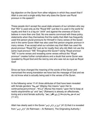 big objection on the Quran from other religions in which they assert that if
Allah is one and a single entity then why does the Quran use Plural
pronoun in His speech?
These people don’t accept the usual stale answers of our scholars who say
that "We" is used only as the "Royal WE" just like it is used in the world for
royalty and that it is a big sin “shirk” and against the oneness of God to
believe in more than one God. No one seems convinced with these policy
statements when they themselves find the reality that Allah has frequently
used first person plural pronouns for Himself in many verses of the Quran
and in the same Quran Allah has also used first person singular pronoun in
many verses. If we accept what our scholars say that Allah has used His
plural pronoun “Royal We” just as for royalty then why did Allah not use the
same royal pronoun “WE” throughout the Quran? Using “Royal pronoun
“WE” in some verses and revealing some verses without the “Royal
pronoun” creates further complications and a doubt that some Quran was
revealed by Royal God and the rest by one who was not as royal as Royal
God!
Since we have changed the meaning of the words of the Quran and
memorised the wrong translation we have lost the message of God and we
do not know what is actually being said in the verses of the Quran.
In the following verse 11:41 three attributes of God have been revealed
with female genders “‫َا‬‫ه‬‫ے‬ ِ‫جر‬َ‫م‬” (Majrey Ha) means “upon Her to
continue/issue/run/move”, “‫ا‬َ‫ه‬‫ا‬َ‫س‬ْ‫ر‬ُ‫م‬” (Mursa Ha) means “upon Her to keep at
rest/to stop/bind/tie up” and “‫يم‬ ِ‫ح‬َّ‫”ر‬ (Raheem) is already an affectionate,
loving and a kind female authority. “‫يم‬ ِ‫ح‬َّ‫ر‬ ‫ور‬ُ‫ف‬َ‫غ‬َ‫ل‬ ‫ي‬ِِّ‫ب‬َ‫ر‬ َّ‫ن‬ِ‫إ‬ ‫َا‬‫ه‬‫ا‬َ‫س‬‫ر‬ُ‫م‬َ‫و‬ ‫َا‬‫ه‬‫ے‬ ِ‫ر‬‫ج‬َ‫م‬ ِ ِّ‫الل‬ ِ‫م‬‫س‬ِ‫ب‬”
(11:41)
Allah has clearly said in the Quran “ِْ‫يم‬ِ‫ح‬َّ‫ْالر‬ِ‫ن‬َ‫ْح‬َّ‫ْالر‬َ‫ن‬ِّ
ِ‫ْم‬ٌ‫يل‬ِ‫ز‬‫ن‬َ‫”ت‬ (41:2) that it is revealed
from “ِْ‫يم‬ِ‫ح‬َّ‫ْالر‬ِ‫ن‬َ‫ْح‬َّ‫”الر‬ (Ar Rahmaan – Ar Raheem). The Originating Authority /
 