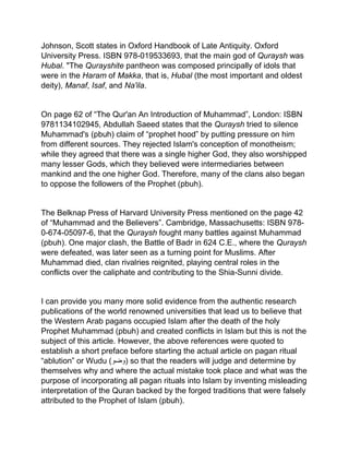 Johnson, Scott states in Oxford Handbook of Late Antiquity. Oxford
University Press. ISBN 978-019533693, that the main god of Quraysh was
Hubal. "The Qurayshite pantheon was composed principally of idols that
were in the Haram of Makka, that is, Hubal (the most important and oldest
deity), Manaf, Isaf, and Na'ila.
On page 62 of “The Qur'an An Introduction of Muhammad”, London: ISBN
9781134102945, Abdullah Saeed states that the Quraysh tried to silence
Muhammad's (pbuh) claim of “prophet hood” by putting pressure on him
from different sources. They rejected Islam's conception of monotheism;
while they agreed that there was a single higher God, they also worshipped
many lesser Gods, which they believed were intermediaries between
mankind and the one higher God. Therefore, many of the clans also began
to oppose the followers of the Prophet (pbuh).
The Belknap Press of Harvard University Press mentioned on the page 42
of “Muhammad and the Believers”. Cambridge, Massachusetts: ISBN 978-
0-674-05097-6, that the Quraysh fought many battles against Muhammad
(pbuh). One major clash, the Battle of Badr in 624 C.E., where the Quraysh
were defeated, was later seen as a turning point for Muslims. After
Muhammad died, clan rivalries reignited, playing central roles in the
conflicts over the caliphate and contributing to the Shia-Sunni divide.
I can provide you many more solid evidence from the authentic research
publications of the world renowned universities that lead us to believe that
the Western Arab pagans occupied Islam after the death of the holy
Prophet Muhammad (pbuh) and created conflicts in Islam but this is not the
subject of this article. However, the above references were quoted to
establish a short preface before starting the actual article on pagan ritual
“ablution” or Wudu (‫)وضو‬ so that the readers will judge and determine by
themselves why and where the actual mistake took place and what was the
purpose of incorporating all pagan rituals into Islam by inventing misleading
interpretation of the Quran backed by the forged traditions that were falsely
attributed to the Prophet of Islam (pbuh).
 