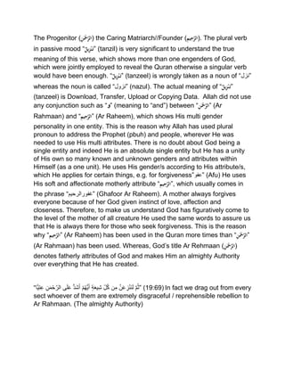 The Progenitor (ِْ‫ن‬َ‫ْح‬َّ‫)الر‬ the Caring Matriarch//Founder (ِْ‫يم‬ِ‫ح‬َّ‫.)الر‬ The plural verb
in passive mood “ٌْ‫يل‬ِ‫ز‬‫ن‬َ‫”ت‬ (tanzil) is very significant to understand the true
meaning of this verse, which shows more than one engenders of God,
which were jointly employed to reveal the Quran otherwise a singular verb
would have been enough. “ٌْ‫يل‬ِ‫ز‬‫ن‬َ‫”ت‬ (tanzeel) is wrongly taken as a noun of “‫”نزل‬
whereas the noun is called “‫”نزول‬ (nazul). The actual meaning of “ٌْ‫يل‬ِ‫ز‬‫ن‬َ‫”ت‬
(tanzeel) is Download, Transfer, Upload or Copying Data. Allah did not use
any conjunction such as “‫”و‬ (meaning to “and”) between “ِْ‫ن‬َ‫ْح‬َّ‫”الر‬ (Ar
Rahmaan) and “ِْ‫يم‬ِ‫ح‬َّ‫”الر‬ (Ar Raheem), which shows His multi gender
personality in one entity. This is the reason why Allah has used plural
pronoun to address the Prophet (pbuh) and people, wherever He was
needed to use His multi attributes. There is no doubt about God being a
single entity and indeed He is an absolute single entity but He has a unity
of His own so many known and unknown genders and attributes within
Himself (as a one unit). He uses His gender/s according to His attribute/s,
which He applies for certain things, e.g. for forgiveness”‫”عفو‬ (Afu) He uses
His soft and affectionate motherly attribute “ِْ‫يم‬ِ‫ح‬َّ‫,”الر‬ which usually comes in
the phrase “‫”غفورالرحیم‬ (Ghafoor Ar Raheem). A mother always forgives
everyone because of her God given instinct of love, affection and
closeness. Therefore, to make us understand God has figuratively come to
the level of the mother of all creature He used the same words to assure us
that He is always there for those who seek forgiveness. This is the reason
why “ِْ‫يم‬ِ‫ح‬َّ‫”الر‬ (Ar Raheem) has been used in the Quran more times than “ِْ‫ن‬َ‫ْح‬َّ‫”الر‬
(Ar Rahmaan) has been used. Whereas, God’s title Ar Rehmaan (ِْ‫ن‬َ‫ْح‬َّ‫)الر‬
denotes fatherly attributes of God and makes Him an almighty Authority
over everything that He has created.
“ ‫م‬ُ‫ث‬‫ن‬َ‫ع‬‫ز‬ْ‫ن‬َ‫ن‬َ‫ل‬‫ن‬‫م‬‫ل‬ُ‫ك‬‫ة‬َ‫ع‬‫ی‬‫ش‬ْ‫م‬ُ‫ھ‬ُّ‫ی‬َ‫أ‬ُّ‫د‬َ‫ش‬َ‫أ‬‫ى‬َ‫ل‬َ‫ع‬‫ن‬َ‫م‬ْ‫ح‬‫الر‬‫ًّا‬‫ی‬‫ت‬‫ع‬ ” (19:69) In fact we drag out from every
sect whoever of them are extremely disgraceful / reprehensible rebellion to
Ar Rahmaan. (The almighty Authority)
 