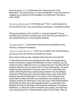 Does the word “‫ن‬ ٰ‫م‬ْ‫ح‬‫”الر‬ (Ar Rahmaan) fit in meaning to the “most
Beneficent”, “the most Gracious” or “the most Merciful” in the strict action of
dragging out or plucking out the rebellions, as mentioned in the above
verse 19:69?
“‫ا‬ًّ‫ي‬ِ‫ق‬َ‫ت‬َْ‫نت‬ُ‫ك‬ْ‫ن‬ِ‫إ‬َْ‫نك‬ِ‫ْم‬ِ‫ن‬َ‫ْح‬َّ‫الر‬ِ‫ب‬ُْ‫ذ‬‫و‬ُ‫َع‬‫أ‬ِِّْ‫ِن‬ِ‫إ‬ْ‫َت‬‫ل‬‫ا‬َ‫ق‬” (19:18) She said: "That I, I seek protection by
the merciful from you, if you were fearing and obeying." (Translation Literal)
Who gives protection out of “merciful” or “powerful authority”? Do we
normally have any fear of someone who is the most kind and merciful? In
fact people have fear of a strict powerful authority.
“‫ا‬ًّ‫ي‬ِ‫ص‬َ‫ع‬ ِْ‫ن‬َ‫ْح‬َّ‫لر‬ِ‫ْل‬َ‫ن‬‫ا‬َ‫ك‬َْ‫ن‬‫ا‬َ‫ط‬‫ي‬َّ‫ْالش‬َّ‫ن‬ِ‫إ‬ ” (19:44) that the devil has been disobedient to the
merciful. (Traditional Translation)
“‫ن‬َ‫ْح‬َّ‫ْالر‬َ‫ن‬ِّ
ِ‫ْم‬ٌ‫اب‬َ‫ذ‬َ‫ْع‬ َ‫ك‬َّ‫س‬ََ‫َنَّْي‬‫أ‬ُْ‫اف‬َ‫َخ‬‫أ‬ِِّْ‫ِن‬ِ‫إ‬ْ ِ‫ت‬َ‫َب‬‫أ‬ْ‫ا‬َ‫ي‬ ” (19:45) You my father, that I fear that torture
touches you from the merciful (Translation by Literal)
Does anyone have any fear of getting tortured by the most merciful?
In fact torture and mercy are opposite to each other and actually giving
torcher to someone is against the attribution of mercy. However, you can
correct the above statement only if you replace the word “merciful” with the
almighty authority, who can punish them on their wrong doings. The same
things has been portrayed in the above verse 19:18, in which Mary the
mother of the Prophet Jesus (pbuh) seeks protection from the almighty
Authority (Ar Rahmaan) and urges the angel to have a fear of the same
almighty Authority (Ar Rahmaan). In the verse 19:44 Prophet Ibrahim
(pbuh) tells his father that Satan was disobedient and rebellious to the
almighty Authority (Ar Rahmaan). In the next verse 19:45 Prophet Ibrahim
(pbuh) tells his father about the expected torcher or punishment of the
almighty Authority (Ar Rahmaan). All characters mentioned in the above
statements, i.e. Mary the mother of Prophet Jesus (pbuh), the angel who
was coming close to her, Prophet Ibrahim (pbuh) and his father, they all
 