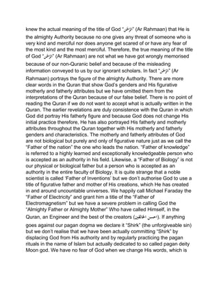 knew the actual meaning of the title of God “‫ن‬َ‫ْح‬َّ‫”الر‬ (Ar Rahmaan) that He is
the almighty Authority because no one gives any threat of someone who is
very kind and merciful nor does anyone get scared of or have any fear of
the most kind and the most merciful. Therefore, the true meaning of the title
of God “‫ن‬َ‫ْح‬َّ‫”الر‬ (Ar Rahmaan) are not what we have got wrongly memorised
because of our non-Quranic belief and because of the misleading
information conveyed to us by our ignorant scholars. In fact “‫ن‬َ‫ْح‬َّ‫”الر‬ (Ar
Rahmaan) portrays the figure of the almighty Authority. There are more
clear words in the Quran that show God’s genders and His figurative
motherly and fatherly attributes but we have omitted them from the
interpretations of the Quran because of our false belief. There is no point of
reading the Quran if we do not want to accept what is actually written in the
Quran. The earlier revelations are duly consistence with the Quran in which
God did portray His fatherly figure and because God does not change His
initial practice therefore, He has also portrayed His fatherly and motherly
attributes throughout the Quran together with His motherly and fatherly
genders and characteristics. The motherly and fatherly attributes of God
are not biological but purely and only of figurative nature just as we call the
“Father of the nation” the one who leads the nation. “Father of knowledge”
is referred to a highly learned and exceptionally knowledgeable person who
is accepted as an authority in his field. Likewise, a “Father of Biology” is not
our physical or biological father but a person who is accepted as an
authority in the entire faculty of Biology. It is quite strange that a noble
scientist is called ‘Father of Inventions’ but we don’t authorise God to use a
title of figurative father and mother of His creations, which He has created
in and around uncountable universes. We happily call Michael Faraday the
“Father of Electricity” and grant him a title of the “Father of
Electromagnetism” but we have a severe problem in calling God the
“Almighty Father or Almighty Mother” Who have called Himself, in the
Quran, an Engineer and the best of the creators (‫احسنْاخلالقني‬). If anything
goes against our pagan dogma we declare it “Shirk” (the unforgiveable sin)
but we don’t realise that we have been actually committing “Shirk” by
displacing God from His authority and by regularly practicing the pagan
rituals in the name of Islam but actually dedicated to so called pagan deity
Moon god. We have no fear of God when we change His words, which is
 