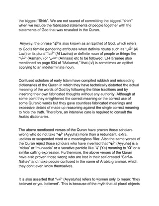 the biggest “Shirk”. We are not scared of committing the biggest “shirk”
when we include the fabricated statements of people together with the
statements of God that was revealed in the Quran.
Anyway, the phrase “‫ْا‬ُ‫ه‬ُّ‫َي‬‫أ‬”is also known as an Epithet of God, which refers
to God’s female gendering attributes when definite nouns such as “‫ذی‬‫”ال‬ (Al
Lazi) or its plural “َ‫ذین‬‫”ال‬ (Al Lazina) or definite noun of people or things like
“‫وا‬ْ‫ن‬َ‫م‬‫”آ‬ (Aamanu) or “‫”الناس‬ (Annaas) etc to be followed. El‐Hareeree also
mentioned on page 534 of “Makamat,” that (‫ى‬َ‫أ‬) is sometimes an epithet
applying to an indeterminate noun.
Confused scholars of early Islam have compiled rubbish and misleading
dictionaries of the Quran in which they have technically distorted the actual
meaning of the words of God by following the false traditions and by
inserting their own fabricated thoughts without any authority. Although at
some point they enlightened the correct meaning or the correct use of
some Quranic words but they gave countless fabricated meanings and
excessive details of made up reasoning against the single correct meaning
to hide the truth. Therefore, an intensive care is required to consult the
Arabic dictionaries.
The above mentioned verses of the Quran have proven those scholars
wrong who do not take “‫ها‬ِ‫ي‬َ‫أ‬” (Ayyuha) more than a redundant, extra,
useless or suspended word or a meaningless filler. Also the same verses of
the Quran reject those scholars who have invented that “‫ها‬ِ‫ي‬َ‫أ‬” (Ayyuha) is a
“nidaa” or “munaada” or a vocative particle like “‫ا‬َ‫ي‬” (Ya) meaning to "O" or a
similar calling expression. Furthermore, the above verses of the Quran
have also proven those wrong who are lost in their self-created “Sarf-o-
Nahav” and make people confused in the name of Arabic grammar, which
they don’t even know themselves.
It is also asserted that “‫”أیتھا‬ (Ayyatuha) refers to women only to mean: “they
believed or you believed”. This is because of the myth that all plural objects
 