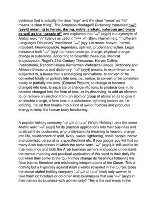 evidence that is actually the clear “sign” and the clear “verse” as “‫نة‬‫”بی‬
means “a clear thing”. The American Heritage® Dictionary translated “‫”أيت‬
(ayyit) meaning to heroic, daring, noble, archaic, valorous and brave
as well as the “people of” and explained that “‫”أیت‬ (ayyit) is a synonym of
Arabic word “‫”بنو‬ (Banu) as used in “‫هاشم‬ ‫”بنو‬ (Banu Hashim) etc. “Indifferent
Languages Dictionary” mentioned “‫”أیت‬ (ayyt) to mean: heaven, hermit,
impudent, knowledgeable, legendary, optimist, prudent and sullen. Legal
thesaurus took “‫”أیت‬ (ayyt) to mean: undergo, charge, physical change,
change in substance. According to Scientific thesaurus, Medical
encyclopedia, Roget's 21st Century Thesaurus, Harper Collins
Publications, Random House Kernerman Webster's College Dictionary and
Almaani thesaurus and dictionary, “‫”أیت‬ (ayyt) means: to experience or be
subjected to, a house that is undergoing renovations, to convert or be
converted totally or partially into ions, i.e., ionize, to convert or be converted
totally or partially into ions, (General Physics) to change or become
changed into ions, to separate or change into ions, to produce ions in, to
become changed into the form of ions, as by dissolving, to add an electron
to, or remove an electron from, an atom or group of atoms so as to give it
an electric charge, o form ions in a substance, lightning ionizes air, i.e.
ionizing, Insulin that breaks into a kind of sweet fructose and produces
energy to keep the human body functioning.
A popular holiday company “ ‫جزیرۃ‬‫شواط‬‫ئ‬‫ایت‬ ” (Wight Holiday) uses the same
Arabic word “‫”أیت‬ (ayyt) for its practical applications into their business and
to attract their customers, who understand its meaning to heaven, charge
into life, nourishment of spirit, lively, sweet, lightening, noble people, heroic
and optimistic personal or a specified kind etc. If you google you will find so
many Arab businesses in which the same word “‫”أیت‬ (ayyt) is still used in its
true meanings and both the Arab business owners and people understand
the correct meaning and practical application of this word in their daily life
but when they come to the Quran they change its meanings following the
false Islamic literature and misleading interpretations of the Quran. This is
nothing but a hypocrisy against Allah’s words revealed in the Quran. Does
the above stated holiday company “ ‫جزیرۃ‬‫شواطئ‬‫ایت‬ ” book only women to
take them on holidays or do other Arab businesses that use “‫”أیت‬ (ayyt) in
their names do business with women only? This is the real mess in the
 