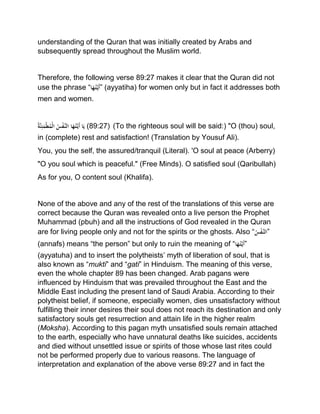 understanding of the Quran that was initially created by Arabs and
subsequently spread throughout the Muslim world.
Therefore, the following verse 89:27 makes it clear that the Quran did not
use the phrase “‫ا‬َ‫ه‬ُ‫ت‬َّ‫َي‬‫أ‬” (ayyatiha) for women only but in fact it addresses both
men and women.
ُْ‫ة‬َّ‫ن‬ِ‫ئ‬َ‫م‬‫ط‬ُ‫م‬‫ْال‬ُ‫س‬‫َّف‬‫اْالن‬َ‫ه‬ُ‫ت‬َّ‫َي‬‫أ‬ْ‫ا‬َ‫ي‬ (89:27) (To the righteous soul will be said:) "O (thou) soul,
in (complete) rest and satisfaction! (Translation by Yousuf Ali).
You, you the self, the assured/tranquil (Literal). 'O soul at peace (Arberry)
"O you soul which is peaceful." (Free Minds). O satisfied soul (Qaribullah)
As for you, O content soul (Khalifa).
None of the above and any of the rest of the translations of this verse are
correct because the Quran was revealed onto a live person the Prophet
Muhammad (pbuh) and all the instructions of God revealed in the Quran
are for living people only and not for the spirits or the ghosts. Also “ُْ‫س‬‫َّف‬‫”الن‬
(annafs) means “the person” but only to ruin the meaning of “‫ا‬َ‫ه‬ُ‫ت‬َّ‫َي‬‫أ‬”
(ayyatuha) and to insert the polytheists’ myth of liberation of soul, that is
also known as “mukti” and “gati” in Hinduism. The meaning of this verse,
even the whole chapter 89 has been changed. Arab pagans were
influenced by Hinduism that was prevailed throughout the East and the
Middle East including the present land of Saudi Arabia. According to their
polytheist belief, if someone, especially women, dies unsatisfactory without
fulfilling their inner desires their soul does not reach its destination and only
satisfactory souls get resurrection and attain life in the higher realm
(Moksha). According to this pagan myth unsatisfied souls remain attached
to the earth, especially who have unnatural deaths like suicides, accidents
and died without unsettled issue or spirits of those whose last rites could
not be performed properly due to various reasons. The language of
interpretation and explanation of the above verse 89:27 and in fact the
 