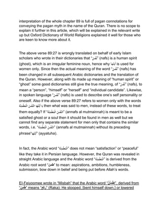 interpretation of the whole chapter 89 is full of pagan connotations for
conveying the pagan myth in the name of the Quran. There is no scope to
explain it further in this article, which will be explained in the relevant write
up but Oxford Dictionary of World Religions explained it well for those who
are keen to know more about it.
The above verse 89:27 is wrongly translated on behalf of early Islam
scholars who wrote in their dictionaries that “ُْ‫س‬‫ف‬َّ‫”ن‬ (nafs) is a human spirit
(ghost), which is an irregular feminine noun, hence why ‫أیتھا‬ is used for
women only. Since then the actual meaning of the word “ُْ‫س‬‫ف‬َّ‫”ن‬ (nafs) has
been changed in all subsequent Arabic dictionaries and the translation of
the Quran. However, along with its made up meaning of “human spirit” or
“ghost” some good dictionaries still give the true meaning, of “ُْ‫س‬‫ف‬َّ‫”ن‬ (nafs), to
mean a “person”, “himself” or “herself” and “individual candidate”. Likewise,
in spoken language “ُْ‫س‬‫ف‬َّ‫”ن‬ (nafs) is used to describe one’s self personality or
oneself. Also if the above verse 89:27 refers to women only with the wordsْ
‫َّة‬‫ن‬ِ‫ئ‬َ‫م‬‫ط‬ُ‫م‬‫ْال‬ُ‫س‬‫َّف‬‫اْالن‬َ‫ه‬ُ‫ت‬َّ‫َي‬‫أ‬ْ‫ا‬َ‫ي‬ then what was said to men, instead of these words, to treat
them equally? If “‫َّة‬‫ن‬ِ‫ئ‬َ‫م‬‫ط‬ُ‫م‬‫ْال‬ُ‫س‬‫َّف‬‫”الن‬ (annafs al mutmainnah) is meant to be a
satisfied ghost or a soul then it should be found in men as well but we
cannot find any separate statement for men only that contains the similar
words, i.e. “‫َّة‬‫ن‬ِ‫ئ‬َ‫م‬‫ط‬ُ‫م‬‫ْال‬ُ‫س‬‫َّف‬‫”الن‬ (annafs al mutmainnah) without its preceding
phrase“‫ا‬َ‫ه‬ُ‫ت‬َّ‫َي‬‫أ‬” (ayyatuha).
In fact, the Arabic word “‫َّة‬‫ن‬ِ‫ئ‬َ‫م‬‫ط‬ُ‫م‬‫”ال‬ does not mean “satisfaction” or “peaceful”
like they take it in Persian language. However, the Quran was revealed in
straight Arabic language and the Arabic word “‫َّة‬‫ن‬ِ‫ئ‬َ‫م‬‫ط‬ُ‫م‬‫”ال‬ is derived from the
Arabic root word “‫”طمن‬ to mean: aspirations, ambitions, humbleness,
submission, bow down in belief and being put before Allah’s words.
EI‐Feiyoomee wrote in “Misbah” that the Arabic word “َّ‫ن‬َ‫أ‬َ‫م‬‫ِط‬‫ا‬”, derived from
“‫ن‬َ‫م‬‫”ط‬ means “َ‫ع‬َ‫ك‬َ‫”ر‬ (Raka): He stooped, [bent himself down,] or lowered
 
