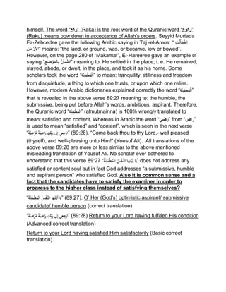 himself. The word “َ‫ع‬َ‫ك‬َ‫”ر‬ (Raka) is the root word of the Quranic word “‫”رکوع‬
(Raku) means bow down in acceptance of Allah’s orders. Seyyid Murtada
Ez‐Zebcedee gave the following Arabic saying in Taj -el-Aroos: “ ‫ت‬‫ن‬َ‫أ‬َ‫م‬ْ‫ط‬‫ا‬
ُ‫ض‬ ْ‫ر‬َ‫أل‬‫”ا‬ means: "the land, or ground, was, or became, low or bowed”.
However, on the page 280 of “Makamat”, El‐Hareeree gave an example of
saying “ ‫اطمأن‬‫ع‬‫ض‬ ْ‫و‬َ‫م‬‫ال‬‫ب‬ ” meaning to: He settled in the place; i. e. He remained,
stayed, abode, or dwelt, in the place, and took it as his home. Some
scholars took the word “‫َّة‬‫ن‬ِ‫ئ‬َ‫م‬‫ط‬ُ‫م‬‫”ال‬ to mean: tranquility, stillness and freedom
from disquietude, a thing to which one trusts, or upon which one relies.
However, modern Arabic dictionaries explained correctly the word “‫َّة‬‫ن‬ِ‫ئ‬َ‫م‬‫ط‬ُ‫م‬‫”ال‬
that is revealed in the above verse 89:27 meaning to: the humble, the
submissive, being put before Allah’s words, ambitious, aspirant. Therefore,
the Quranic word “‫َّة‬‫ن‬ِ‫ئ‬َ‫م‬‫ط‬ُ‫م‬‫”ال‬ (almutmainna) is 100% wrongly translated to
mean: satisfied and content. Whereas in Arabic the word “‫”رضي‬ from “‫”راض‬
is used to mean “satisfied” and “content”, which is seen in the next verse
“ًْ‫ة‬َّ‫ي‬ِ‫ض‬‫ر‬َّ‫ْم‬ً‫ة‬َ‫ي‬ِ‫اض‬َ‫ْر‬ِ‫ك‬ِِّ‫ب‬َ‫ْر‬ َ‫َل‬ِ‫إ‬ْ‫ي‬ِ‫ع‬ِ‫ج‬‫”ار‬ (89:28). “Come back thou to thy Lord,- well pleased
(thyself), and well-pleasing unto Him!” (Yousuf Ali). All translations of the
above verse 89:28 are more or less similar to the above mentioned
misleading translation of Yousuf Ali. No scholar ever bothered to
understand that this verse 89:27 “ُْ‫ة‬َّ‫ن‬ِ‫ئ‬َ‫م‬‫ط‬ُ‫م‬‫ْال‬ُ‫س‬‫َّف‬‫اْالن‬َ‫ه‬ُ‫ت‬َّ‫َي‬‫أ‬ْ‫ا‬َ‫”ي‬ does not address any
satisfied or content soul but in fact God addresses “a submissive, humble
and aspirant person” who satisfied God. Also it is common sense and a
fact that the candidates have to satisfy the examiner in order to
progress to the higher class instead of satisfying themselves?
“ُْ‫ة‬َّ‫ن‬ِ‫ئ‬َ‫م‬‫ط‬ُ‫م‬‫ْال‬ُ‫س‬‫َّف‬‫اْالن‬َ‫ه‬ُ‫ت‬َّ‫َي‬‫أ‬ْ‫ا‬َ‫”ي‬ (89:27). O’ Her (God’s) optimistic aspirant/ submissive
candidate/ humble person (correct translation)
“ًْ‫ة‬َّ‫ي‬ِ‫ض‬‫ر‬َّ‫ْم‬ً‫ة‬َ‫ي‬ِ‫اض‬َ‫ْر‬ِ‫ك‬ِِّ‫ب‬َ‫ْر‬ َ‫َل‬ِ‫إ‬ْ‫ي‬ِ‫ع‬ِ‫ج‬‫”ار‬ (89:28) Return to your Lord having fulfilled His condition
(Advanced correct translation)
Return to your Lord having satisfied Him satisfactorily (Basic correct
translation).
 