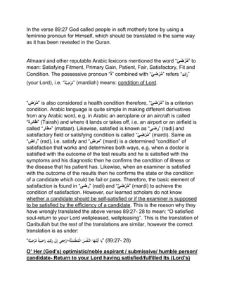In the verse 89:27 God called people in soft motherly tone by using a
feminine pronoun for Himself, which should be translated in the same way
as it has been revealed in the Quran.
Almaani and other reputable Arabic lexicons mentioned the word “ِّ‫ي‬ ِ‫ض‬‫ر‬َّ‫م‬” to
mean: Satisfying Fitment, Primary Gain, Patient, Fair, Satisfactory, Fit and
Condition. The possessive pronoun “‫”ة‬ combined with “ِّ‫ي‬ ِ‫ض‬‫ر‬َّ‫م‬” refers “ِْ‫ك‬ِِّ‫ب‬َ‫”ر‬
(your Lord), i.e. “ًْ‫ة‬َّ‫ي‬ِ‫ض‬‫ر‬َّ‫”م‬ (mardiah) means: condition of Lord.
“ ِ‫ض‬‫ر‬َّ‫م‬” is also considered a health condition therefore, “ِّ‫ي‬ ِ‫ض‬‫ر‬َّ‫م‬” is a criterion
condition. Arabic language is quite simple in making different derivatives
from any Arabic word, e.g. in Arabic an aeroplane or an aircraft is called
“‫”طائرة‬ (Tairah) and where it lands or takes off, i.e. an airport or an airfield is
called “‫”مطار‬ (mataar). Likewise, satisfied is known as “‫”رضی‬ (radi) and
satisfactory field or satisfying condition is called “َّ‫ي‬ ِ‫ض‬‫ر‬َّ‫م‬” (mardi). Same as
“‫”راض‬ (rad), i.e. satisfy and “‫”مرض‬ (mard) is a determined “condition” of
satisfaction that works and determines both ways, e.g. when a doctor is
satisfied with the outcome of the test results and he is satisfied with the
symptoms and his diagnostic then he confirms the condition of illness or
the disease that his patient has. Likewise, when an examiner is satisfied
with the outcome of the results then he confirms the state or the condition
of a candidate which could be fail or pass. Therefore, the basic element of
satisfaction is found in “‫”رضی‬ (radi) and “َّ‫ي‬ ِ‫ض‬‫ر‬َّ‫م‬” (mardi) to achieve the
condition of satisfaction. However, our learned scholars do not know
whether a candidate should be self-satisfied or if the examiner is supposed
to be satisfied by the efficiency of a candidate. This is the reason why they
have wrongly translated the above verses 89:27- 28 to mean: “O satisfied
soul-return to your Lord wellpleased, wellpleasing”. This is the translation of
Qaribullah but the rest of the translations are similar, however the correct
translation is as under:
“‫ة‬َّ‫ي‬ِ‫ض‬‫ر‬َّ‫ْم‬ً‫ة‬َ‫ي‬ِ‫اض‬َ‫ْر‬ِ‫ك‬ِِّ‫ب‬َ‫ْر‬ َ‫َل‬ِ‫إ‬ْ‫ي‬ِ‫ع‬ِ‫ج‬‫ْ-ار‬ُ‫ة‬َّ‫ن‬ِ‫ئ‬َ‫م‬‫ط‬ُ‫م‬‫ْال‬ُ‫س‬‫َّف‬‫اْالن‬َ‫ه‬ُ‫ت‬َّ‫َي‬‫أ‬ْ‫ا‬َ‫”ي‬ (89:27- 28)
O’ Her (God’s) optimistic/noble aspirant / submissive/ humble person/
candidate- Return to your Lord having satisfied/fulfilled Its (Lord’s)
 