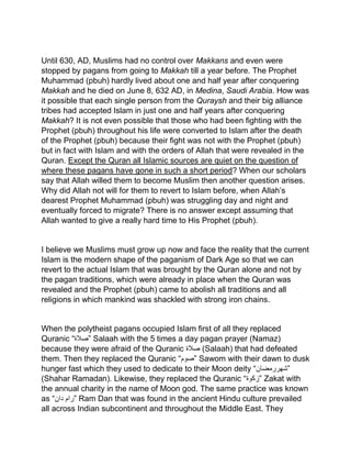 Until 630, AD, Muslims had no control over Makkans and even were
stopped by pagans from going to Makkah till a year before. The Prophet
Muhammad (pbuh) hardly lived about one and half year after conquering
Makkah and he died on June 8, 632 AD, in Medina, Saudi Arabia. How was
it possible that each single person from the Quraysh and their big alliance
tribes had accepted Islam in just one and half years after conquering
Makkah? It is not even possible that those who had been fighting with the
Prophet (pbuh) throughout his life were converted to Islam after the death
of the Prophet (pbuh) because their fight was not with the Prophet (pbuh)
but in fact with Islam and with the orders of Allah that were revealed in the
Quran. Except the Quran all Islamic sources are quiet on the question of
where these pagans have gone in such a short period? When our scholars
say that Allah willed them to become Muslim then another question arises.
Why did Allah not will for them to revert to Islam before, when Allah’s
dearest Prophet Muhammad (pbuh) was struggling day and night and
eventually forced to migrate? There is no answer except assuming that
Allah wanted to give a really hard time to His Prophet (pbuh).
I believe we Muslims must grow up now and face the reality that the current
Islam is the modern shape of the paganism of Dark Age so that we can
revert to the actual Islam that was brought by the Quran alone and not by
the pagan traditions, which were already in place when the Quran was
revealed and the Prophet (pbuh) came to abolish all traditions and all
religions in which mankind was shackled with strong iron chains.
When the polytheist pagans occupied Islam first of all they replaced
Quranic “‫”صالۃ‬ Salaah with the 5 times a day pagan prayer (Namaz)
because they were afraid of the Quranic ‫صالۃ‬ (Salaah) that had defeated
them. Then they replaced the Quranic “‫”صوم‬ Sawom with their dawn to dusk
hunger fast which they used to dedicate to their Moon deity “‫”شھررمضان‬
(Shahar Ramadan). Likewise, they replaced the Quranic “‫”زکوۃ‬ Zakat with
the annual charity in the name of Moon god. The same practice was known
as “ ‫رام‬‫دان‬ ” Ram Dan that was found in the ancient Hindu culture prevailed
all across Indian subcontinent and throughout the Middle East. They
 
