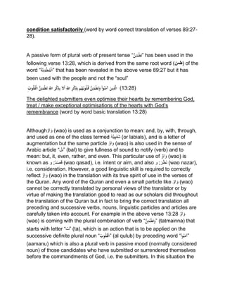 condition satisfactorily (word by word correct translation of verses 89:27-
28).
A passive form of plural verb of present tense “ُّْ‫ن‬ِ‫ئ‬َ‫م‬‫ط‬َ‫ت‬” has been used in the
following verse 13:28, which is derived from the same root word (‫)طمن‬ of the
word “ُْ‫ة‬َّ‫ن‬ِ‫ئ‬َ‫م‬‫ط‬ُ‫م‬‫”ال‬ that has been revealed in the above verse 89:27 but it has
been used with the people and not the “soul”
ُِْْ‫وب‬ُ‫ل‬ُ‫ق‬‫ْال‬ُّ‫ن‬ِ‫ئ‬َ‫م‬‫ط‬َ‫ت‬ِِّْ‫رْاّلل‬‫ك‬ِ‫ذ‬ِ‫ب‬َْ‫ل‬َ‫أ‬ِِّْ‫ْاّلل‬ِ‫ر‬‫ك‬ِ‫ذ‬ِ‫ب‬ْ‫م‬ُ‫ه‬ُ‫وب‬ُ‫ل‬ُ‫ْق‬ُّ‫ن‬ِ‫ئ‬َ‫م‬‫ط‬َ‫ت‬َ‫ْو‬‫وا‬ُ‫ن‬َ‫ْآم‬َ‫ين‬ِ‫ذ‬َّ‫ل‬‫ا‬ (13:28)
The delighted submitters even optimise their hearts by remembering God,
treat / make exceptional optimisations of the hearts with God’s
remembrance (word by word basic translation 13:28)
Although‫او‬ َ‫و‬ (wao) is used as a conjunction to mean: and, by, with, through,
and used as one of the class termed ‫ة‬‫ی‬‫َھ‬‫ف‬َ‫ش‬ (or labials), and is a letter of
augmentation but the same particle ‫او‬ َ‫و‬ (wao) is also used in the sense of
Arabic article “‫”بل‬ (bal) to give fullness of sound to notify (verb) and to
mean: but, it, even, rather, and even. This particular use of ‫او‬ َ‫و‬ (wao) is
known as َ‫د‬َ‫ص‬َ‫ق‬;‫و‬ (wao qasad), i.e. intent or aim, and also َ‫ر‬َ‫ظ‬َ‫ن‬;‫و‬ (wao nazar),
i.e. consideration. However, a good linguistic skill is required to correctly
reflect ‫او‬ َ‫و‬ (wao) in the translation with its true spirit of use in the verses of
the Quran. Any word of the Quran and even a small particle like ‫او‬ َ‫و‬ (wao)
cannot be correctly translated by personal views of the translator or by
virtue of making the translation good to read as our scholars did throughout
the translation of the Quran but in fact to bring the correct translation all
preceding and successive verbs, nouns, linguistic particles and articles are
carefully taken into account. For example in the above verse 13:28 ‫او‬ َ‫و‬
(wao) is coming with the plural combination of verb “ُّْ‫ن‬ِ‫ئ‬َ‫م‬‫ط‬َ‫ت‬َ‫”و‬ (tatmainna) that
starts with letter “‫”ت‬ (ta), which is an action that is to be applied on the
successive definite plural noun “ُْ‫وب‬ُ‫ل‬ُ‫ق‬‫”ال‬ (al qulub) by preceding word “ْ‫وا‬ُ‫ن‬َ‫”آم‬
(aamanu) which is also a plural verb in passive mood (normally considered
noun) of those candidates who have submitted or surrendered themselves
before the commandments of God, i.e. the submitters. In this situation the
 