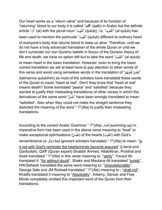 Our heart works as a “return valve” and because of its function of
“returning” blood to our body it is called “‫”قلب‬ (qalb) in Arabic but the definite
article “‫”ال‬ (al) with the plural noun “ُْ‫وب‬ُ‫ل‬ُ‫”ق‬ (qulub), i.e. “ُْ‫وب‬ُ‫ل‬ُ‫ق‬‫”ال‬ (al qulub) has
been used to mention the particular “ُْ‫وب‬ُ‫ل‬ُ‫”ق‬ (qulub) different to ordinary heart
of everyone’s body that returns blood to keep us alive. Therefore, until we
do not have a truly advanced translation of the whole Quran or until we
don’t surrender our non Quranic beliefs in favour of the Quranic theory of
life and death, we have no option left but to take the word “ُْ‫وب‬ُ‫ل‬ُ‫ق‬‫”ال‬ (al qulub)
to mean heart in the basic translation. However, even to bring the basic
correct translation we will at least have to pay attention to other words of
this verse and avoid using senseless words in the translation of “‫م‬ُ‫ه‬ُ‫وب‬ُ‫ل‬ُ‫ْق‬ُّ‫ن‬ِ‫ئ‬َ‫م‬‫ط‬َ‫ت‬”
(tatmainna qulubihim) as most of the scholars have translated these words
of the Quran to mean “heart at rest”. Don’t they know that “heart at rest”
means death? Some translated “peace” and “satisfied” because they
wanted to justify their misleading translations of other verses in which the
derivatives of the same word “ُّْ‫ن‬ِ‫ئ‬َ‫م‬‫”ط‬ have been wrongly translated to mean
“satisfied”. Also when they could not make the straight sentence they
distorted the meaning of the word “ َ‫ل‬َ‫أ‬“(Ala) to justify their misleading
translations.
According to the correct Arabic Grammar “ َ‫ل‬َ‫أ‬“(Ala) َ‫ر‬‫ص‬َ‫ق‬ (summing up) in
imperative form has been used in the above verse meaning to “treat” or
make exceptional optimisations (ُّْ‫ن‬ِ‫ئ‬َ‫م‬‫ط‬َ‫ت‬) of the hearts (ُْ‫وب‬ُ‫ل‬ُ‫ق‬‫)ال‬ with God’s
remembrance (ِِّْ‫رْاّلل‬‫ك‬ِ‫ذ‬ِ‫ب‬) but ignorant scholars translated “ َ‫ل‬َ‫أ‬“(Ala) to mean: “is
it not with God's reminder the hearts/minds become assured” (Literal and
Qaribullah). QXP (Quran expert) Shabbir Ahmed, Hilali/Khan, Pickthal and
Asad translated “ َ‫ل‬َ‫أ‬“(Ala) in this verse meaning to: “verily”, Yousuf Ali
translated it: “for without doubt”, Shakir and Maulana Ali translated “surely”,
H/K/Saheeh translated the same word meaning to: “Unquestionably”,
George Sale and JM Rodwell translated “ َ‫ل‬َ‫أ‬“(Ala) meaning to : “shall not”,
Khalifa translated it meaning to “Absolutely”, Arberry, Sarwar and Free
Minds completely omitted this important word of the Quran from their
translations.
 