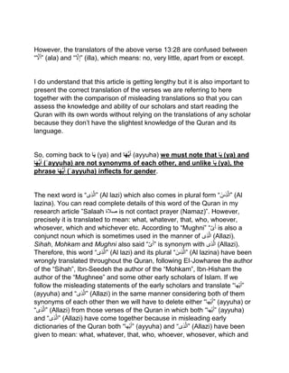 However, the translators of the above verse 13:28 are confused between
“‫ل‬َ‫أ‬” (ala) and “‫ل‬‫”إ‬ (illa), which means: no, very little, apart from or except.
I do understand that this article is getting lengthy but it is also important to
present the correct translation of the verses we are referring to here
together with the comparison of misleading translations so that you can
assess the knowledge and ability of our scholars and start reading the
Quran with its own words without relying on the translations of any scholar
because they don’t have the slightest knowledge of the Quran and its
language.
So, coming back to ‫ا‬َ‫ي‬ (ya) and ‫ا‬َ‫ه‬ُّ‫ي‬َ‫أ‬ (ayyuha) we must note that ‫ا‬َ‫ي‬ (ya) and
‫ا‬َ‫ه‬ُّ‫ي‬َ‫أ‬ (ʾayyuha) are not synonyms of each other, and unlike ‫ا‬َ‫ي‬ (ya), the
phrase ‫ا‬َ‫ه‬ُّ‫ي‬َ‫أ‬ (ʾayyuha) inflects for gender.
The next word is “‫ى‬‫ذ‬‫”ال‬ (Al lazi) which also comes in plural form “ ‫ى‬‫ذ‬‫ال‬َ‫ن‬ ” (Al
lazina). You can read complete details of this word of the Quran in my
research article ”Salaah ‫صالۃ‬ is not contact prayer (Namaz)”. However,
precisely it is translated to mean: what, whatever, that, who, whoever,
whosever, which and whichever etc. According to “Mughni” “‫ى‬َ‫أ‬ is also a
conjunct noun which is sometimes used in the manner of ‫ى‬‫ذ‬‫ال‬ (Allazi).
Sihah, Mohkam and Mughni also said “‫ى‬َ‫أ‬” is synonym with ‫ى‬‫ذ‬‫ال‬ (Allazi).
Therefore, this word “‫ى‬‫ذ‬‫”ال‬ (Al lazi) and its plural “ ‫ى‬‫ذ‬‫ال‬َ‫ن‬ ” (Al lazina) have been
wrongly translated throughout the Quran, following EI‐Jowharee the author
of the “Sihah”, Ibn‐Seedeh the author of the “Mohkam”, Ibn‐Hisham the
author of the “Mughnee” and some other early scholars of Islam. If we
follow the misleading statements of the early scholars and translate “‫ھا‬‫ی‬َ‫أ‬”
(ayyuha) and “‫ى‬‫ذ‬‫”ال‬ (Allazi) in the same manner considering both of them
synonyms of each other then we will have to delete either “‫ھا‬‫ی‬َ‫أ‬” (ayyuha) or
“‫ى‬‫ذ‬‫”ال‬ (Allazi) from those verses of the Quran in which both “‫ھا‬‫ی‬َ‫أ‬” (ayyuha)
and “‫ى‬‫ذ‬‫”ال‬ (Allazi) have come together because in misleading early
dictionaries of the Quran both “ َ‫أ‬‫ھا‬‫ی‬ ” (ayyuha) and “‫ى‬‫ذ‬‫”ال‬ (Allazi) have been
given to mean: what, whatever, that, who, whoever, whosever, which and
 