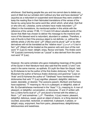 whichever. God fearing people like you and me cannot dare to delete any
word of Allah but our scholars did it without any fear and have declared “‫ھا‬‫ی‬َ‫أ‬”
(ayyuha) as a redundant or suspended word because they were unable to
keep the reading flow in their fabricated translations of the verses of the
Quran by using twice the same word like; which which, what what, that that
or who who etc. Likewise, some scholars have made redundant “‫ى‬‫ذ‬‫”ال‬
(Allazi) in the translations. As mentioned earlier in this article with the
reference of the verses 17:88, 11:13 and 2:23 about valuable words of the
Quran that Allah has chosen to deliver His message to the mankind and
none of His blessed word is redundant, abundant or useless. Therefore, a
rule of thumb is that if the previous object is not definite, i.e. without the
definite article ‫ال‬ (Al) the word “‫”الذي‬ (Allazi) and its plural “َ‫”الذين‬ or its other
derivatives will not be translated as the “relative noun” (‫الموصول‬ ‫)السم‬ but in
fact “‫”الذي‬ (Allazi) will be treated as the passive verb and noun of the root
word “‫”لذ‬ (Laz) to mean: delight, enjoy, flavour and taste. The Arabic word
“‫”لذة‬ (Lazzah) commonly known as “Lazzat” is also derived from the same
root word “‫”لذ‬ (Laz).
However, the same scholars who gave misleading meanings of the words
of the Quran in their literature have also said that the words ‫یذ‬‫ذ‬َ‫ل‬ and ‫ذ‬َ‫ل‬ are
used in the same manner, as epithets. El‐Leyth Ibn‐Nasr Ibn‐Seiydr, held
by El‐Azberee to be the author of the first Arabic dictionary “Al Eyn”, Ibn‐
Mukarram the author of famous Arabic dictionary and grammar “Lisan eI‐
'Arab” and El‐Azheree the author of “Tahdheeb” have mentioned in their
dictionaries that verb “‫ذ‬َ‫ل‬” (Laz) signifies: pleasant, delightful, delicious,
sweet, desirable, or desired. The Lexicons passim, Muhkam and Kamoos
have explained, “‫ذ‬ُ‫ل‬” meaning to: He is in a pleasant, or delightful, state of
life. Ez‐Zamakhsheree mentioned in the “Asas” ‫ل‬ُ‫ج‬ َ‫ر‬‫ذ‬َ‫ل‬ meaning to: A man of
pleasant, or delightful, conversation, or discourse. ْ‫ذ‬‫لل‬َ‫ا‬ and ‫ذ‬‫لل‬َ‫ا‬ written with
two (‫)ل‬ láms forms dual of “‫ى‬‫ذ‬‫”ال‬ and plural is formed with the elided (‫)ن‬
Noon “َ‫ین‬‫ذ‬‫”ال‬ and sometimes “َ‫ون‬ُ‫ذ‬‫.”ال‬ Therefore, ‫لذ‬ (Laz) means: pleasant,
delightful, delicious, sweet, good an object of desire, or a thing desired, he
counted, accounted, reckoned, or esteemed, it pleasant, it please, or
delight, enjoy, enjoyment, free from pains, pleasantness; delightfulness;
deliciousness and sweetness.
 