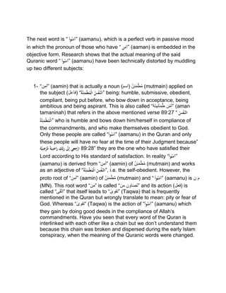 The next word is “ْْ‫وا‬ُ‫ن‬َ‫”آم‬ (aamanu), which is a perfect verb in passive mood
in which the pronoun of those who have “ْ‫ن‬َ‫”آم‬ (aaman) is embedded in the
objective form. Research shows that the actual meaning of the said
Quranic word “ْْ‫وا‬ُ‫ن‬َ‫”آم‬ (aamanu) have been technically distorted by muddling
up two different subjects:
1- “‫ن‬‫”آم‬ (aamin) that is actually a noun (‫)اسم‬ ‫ن‬‫ئ‬َ‫م‬ْ‫ط‬ُ‫م‬ (mutmain) applied on
the subject (‫)فاعل‬ “ُْ‫ة‬َّ‫ن‬ِ‫ئ‬َ‫م‬‫ط‬ُ‫م‬‫ال‬ ُْ‫س‬‫َّف‬‫”الن‬ being: humble, submissive, obedient,
compliant, being put before, who bow down in acceptance, being
ambitious and being aspirant. This is also called “ ‫ن‬ْ‫أم‬‫َة‬‫ن‬‫ی‬‫أن‬َ‫م‬ُ‫ط‬ ” (aman
tamaninah) that refers in the above mentioned verse 89:27 “ُْ‫س‬‫َّف‬‫الن‬
ُْ‫ة‬َّ‫ن‬ِ‫ئ‬َ‫م‬‫ط‬ُ‫م‬‫”ال‬ who is humble and bows down him/herself in compliance of
the commandments, and who make themselves obedient to God.
Only these people are called “ْ‫وا‬ُ‫ن‬َ‫”آم‬ (aamanu) in the Quran and only
these people will have no fear at the time of their Judgment because”ْ
‫ة‬َّ‫ي‬ِ‫ض‬‫ر‬َّ‫ْم‬ً‫ة‬َْ‫ي‬ِ‫اض‬َ‫ْر‬ ِ‫ك‬ِِّ‫ب‬َ‫ْر‬ َ‫َل‬ِ‫إ‬ْ‫ي‬ِ‫ع‬ِ‫ج‬‫ار‬ 89:28” they are the one who have satisfied their
Lord according to His standard of satisfaction. In reality “ْ‫وا‬ُ‫ن‬َ‫”آم‬
(aamanu) is derived from “‫ن‬‫”آم‬ (aamin) of ‫ن‬‫ئ‬َ‫م‬ْ‫ط‬ُ‫م‬ (mutmain) and works
as an adjective of “ُْ‫ة‬َّ‫ن‬ِ‫ئ‬َ‫م‬‫ط‬ُ‫م‬‫ْال‬ُ‫س‬‫َّف‬‫,”الن‬ i.e. the self-obedient. However, the
proto root of “‫ن‬‫”آم‬ (aamin) of ‫ن‬‫ئ‬َ‫م‬ْ‫ط‬ُ‫م‬ (mutmain) and “ْْ‫وا‬ُ‫ن‬َ‫”آم‬ (aamanu) is ‫ن‬ ‫م‬
(MN). This root word “‫”من‬ is called “ ‫ن‬ َ‫او‬َ‫ص‬َ‫ت‬‫من‬ ” and its action (‫)فعل‬ is
called “‫ى‬َ‫ق‬‫ت‬‫”ا‬ that itself leads to “ ٰ‫”تقوی‬ (Taqwa) that is frequently
mentioned in the Quran but wrongly translate to mean: pity or fear of
God. Whereas “ ٰ‫”تقوی‬ (Taqwa) is the action of “ْ‫وا‬ُ‫ن‬َ‫”آم‬ (aamanu) which
they gain by doing good deeds in the compliance of Allah’s
commandments. Have you seen that every word of the Quran is
interlinked with each other like a chain but we don’t understand them
because this chain was broken and dispersed during the early Islam
conspiracy, when the meaning of the Quranic words were changed.
 