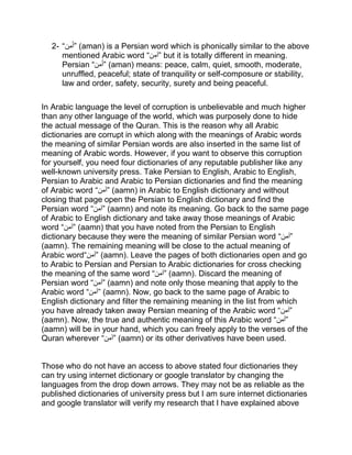 2- “ ‫م‬َ‫أ‬‫ن‬ ” (aman) is a Persian word which is phonically similar to the above
mentioned Arabic word “‫ن‬‫”آم‬ but it is totally different in meaning.
Persian “ ‫م‬َ‫أ‬‫ن‬ ” (aman) means: peace, calm, quiet, smooth, moderate,
unruffled, peaceful; state of tranquility or self-composure or stability,
law and order, safety, security, surety and being peaceful.
In Arabic language the level of corruption is unbelievable and much higher
than any other language of the world, which was purposely done to hide
the actual message of the Quran. This is the reason why all Arabic
dictionaries are corrupt in which along with the meanings of Arabic words
the meaning of similar Persian words are also inserted in the same list of
meaning of Arabic words. However, if you want to observe this corruption
for yourself, you need four dictionaries of any reputable publisher like any
well-known university press. Take Persian to English, Arabic to English,
Persian to Arabic and Arabic to Persian dictionaries and find the meaning
of Arabic word “‫”آمن‬ (aamn) in Arabic to English dictionary and without
closing that page open the Persian to English dictionary and find the
Persian word “‫”آمن‬ (aamn) and note its meaning. Go back to the same page
of Arabic to English dictionary and take away those meanings of Arabic
word “‫”آمن‬ (aamn) that you have noted from the Persian to English
dictionary because they were the meaning of similar Persian word “‫”آمن‬
(aamn). The remaining meaning will be close to the actual meaning of
Arabic word“‫”آمن‬ (aamn). Leave the pages of both dictionaries open and go
to Arabic to Persian and Persian to Arabic dictionaries for cross checking
the meaning of the same word “‫”آمن‬ (aamn). Discard the meaning of
Persian word “‫”آمن‬ (aamn) and note only those meaning that apply to the
Arabic word “‫”آمن‬ (aamn). Now, go back to the same page of Arabic to
English dictionary and filter the remaining meaning in the list from which
you have already taken away Persian meaning of the Arabic word “‫”آمن‬
(aamn). Now, the true and authentic meaning of this Arabic word “‫”آمن‬
(aamn) will be in your hand, which you can freely apply to the verses of the
Quran wherever “‫”آمن‬ (aamn) or its other derivatives have been used.
Those who do not have an access to above stated four dictionaries they
can try using internet dictionary or google translator by changing the
languages from the drop down arrows. They may not be as reliable as the
published dictionaries of university press but I am sure internet dictionaries
and google translator will verify my research that I have explained above
 