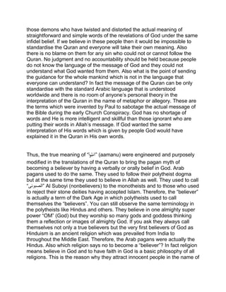 those demons who have twisted and distorted the actual meaning of
straightforward and simple words of the revelations of God under the same
infidel belief. If we believe in these people then it would be impossible to
standardise the Quran and everyone will take their own meaning. Also
there is no blame on them for any sin who could not or cannot follow the
Quran. No judgment and no accountability should be held because people
do not know the language of the message of God and they could not
understand what God wanted from them. Also what is the point of sending
the guidance for the whole mankind which is not in the language that
everyone can understand? In fact the message of the Quran can be only
standardise with the standard Arabic language that is understood
worldwide and there is no room of anyone’s personal theory in the
interpretation of the Quran in the name of metaphor or allegory. These are
the terms which were invented by Paul to sabotage the actual message of
the Bible during the early Church Conspiracy. God has no shortage of
words and He is more intelligent and skillful than those ignorant who are
putting their words in Allah’s message. If God wanted the same
interpretation of His words which is given by people God would have
explained it in the Quran in His own words.
Thus, the true meaning of “ْ‫وا‬ُ‫ن‬َ‫”آم‬ (aamanu) were engineered and purposely
modified in the translations of the Quran to bring the pagan myth of
becoming a believer by having a verbally or orally belief in God. Arab
pagans used to do the same. They used to follow their polytheist dogma
but at the same time they used to believe in Allah as well. They used to call
“‫”الصبوئی‬ Al Suboyi (nonbelievers) to the monotheists and to those who used
to reject their stone deities having accepted Islam. Therefore, the “believer”
is actually a term of the Dark Age in which polytheists used to call
themselves the “believers”. You can still observe the same terminology in
the polytheists like Hindus and others. They believe in one almighty super
power “OM” (God) but they worship so many gods and goddess thinking
them a reflection or images of almighty God. If you ask they always call
themselves not only a true believers but the very first believers of God as
Hinduism is an ancient religion which was prevailed from India to
throughout the Middle East. Therefore, the Arab pagans were actually the
Hindus. Also which religion says no to become a “believer”? In fact religion
means believe in God and to have faith in God is a basic philosophy of all
religions. This is the reason why they attract innocent people in the name of
 