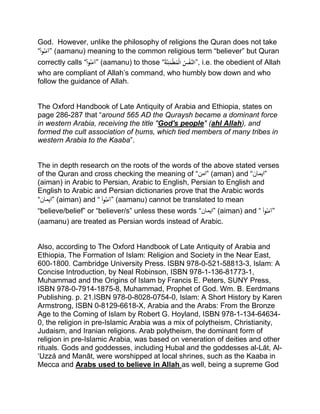 God. However, unlike the philosophy of religions the Quran does not take
“ْ‫وا‬ُ‫ن‬َ‫”آم‬ (aamanu) meaning to the common religious term “believer” but Quran
correctly calls “ْ‫وا‬ُ‫ن‬َ‫”آم‬ (aamanu) to those “ُْ‫ة‬َّ‫ن‬ِ‫ئ‬َ‫م‬‫ط‬ُ‫م‬‫ْال‬ُ‫س‬‫َّف‬‫,”الن‬ i.e. the obedient of Allah
who are compliant of Allah’s command, who humbly bow down and who
follow the guidance of Allah.
The Oxford Handbook of Late Antiquity of Arabia and Ethiopia, states on
page 286-287 that “around 565 AD the Quraysh became a dominant force
in western Arabia, receiving the title "God's people" (ahl Allah), and
formed the cult association of ḥums, which tied members of many tribes in
western Arabia to the Kaaba”.
The in depth research on the roots of the words of the above stated verses
of the Quran and cross checking the meaning of “‫”امن‬ (aman) and “‫”ایمان‬
(aiman) in Arabic to Persian, Arabic to English, Persian to English and
English to Arabic and Persian dictionaries prove that the Arabic words
“‫”ایمان‬ (aiman) and “ْْ‫وا‬ُ‫ن‬َ‫”آم‬ (aamanu) cannot be translated to mean
“believe/belief” or “believer/s” unless these words “‫”ایمان‬ (aiman) and “ْْ‫وا‬ُ‫ن‬َ‫”آم‬
(aamanu) are treated as Persian words instead of Arabic.
Also, according to The Oxford Handbook of Late Antiquity of Arabia and
Ethiopia, The Formation of Islam: Religion and Society in the Near East,
600-1800. Cambridge University Press. ISBN 978-0-521-58813-3, Islam: A
Concise Introduction, by Neal Robinson, ISBN 978-1-136-81773-1,
Muhammad and the Origins of Islam by Francis E. Peters, SUNY Press,
ISBN 978-0-7914-1875-8, Muhammad, Prophet of God. Wm. B. Eerdmans
Publishing. p. 21.ISBN 978-0-8028-0754-0, Islam: A Short History by Karen
Armstrong, ISBN 0-8129-6618-X, Arabia and the Arabs: From the Bronze
Age to the Coming of Islam by Robert G. Hoyland, ISBN 978-1-134-64634-
0, the religion in pre-Islamic Arabia was a mix of polytheism, Christianity,
Judaism, and Iranian religions. Arab polytheism, the dominant form of
religion in pre-Islamic Arabia, was based on veneration of deities and other
rituals. Gods and goddesses, including Hubal and the goddesses al-Lāt, Al-
‘Uzzá and Manāt, were worshipped at local shrines, such as the Kaaba in
Mecca and Arabs used to believe in Allah as well, being a supreme God
 