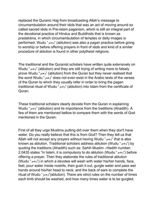 replaced the Quranic Hajj from broadcasting Allah’s message to
circumambulation around their idols that was an act of moving around so
called sacred idols in Pre-Islam paganism, which is still an integral part of
the devotional practice of Hindus and Buddhists that is known as
pradakśina, in which circumambulation of temples or deity images is
performed. Wudu “‫”وضو‬ (ablution) was also a pagan practice before going
to worship or before offering prayers in front of idols and kind of a similar
procedure of ablution is found in other polytheist religions.
The traditional and the Quranist scholars have written quite extensively on
Wudu “‫”وضو‬ (ablution) and they are still trying of writing more to falsely
prove Wudu “‫”وضو‬ (ablution) from the Quran but they never realised that
the word Wudu “‫”وضو‬ does not even exist in the Arabic texts of the verses
of the Quran to which they usually refer in order to bring the pagan
traditional ritual of Wudu “‫”وضو‬ (ablution) into Islam from the certificate of
Quran.
These traditional scholars clearly deviate from the Quran in explaining
Wudu “‫”وضو‬ (ablution) and its importance from the traditions (Ahadith). A
few of them are mentioned bellow to compare them with the words of God
mentioned in the Quran:
First of all they urge Muslims putting dirt over them when they don't have
water. Do you really believe that this is from God? Then they tell us that
Allah will not accept any prayers without having Wudu “‫”وضو‬ that is also
known as ablution. Traditional scholars address ablution (Wudu “‫)”وضو‬ by
quoting the traditions (Ahadith) such as: Sahih Muslim –Hadith number:
2.0435 states “In Islam, it is compulsory to do ablution (Wudu “‫)”وضو‬ before
offering a prayer. Then they elaborate the rules of traditional ablution
(Wudu “‫)”وضو‬ in which a devotee will wash with water his/her hands, face,
feet; pour water inside nostrils, then gush it out, gurgle water and pass wet
hands around his/her head to neck, and the back of ears to complete the
ritual of Wudu “‫(”وضو‬ablution). There are strict rules on the number of times
each limb should be washed, and how many times water is to be gurgled.
 