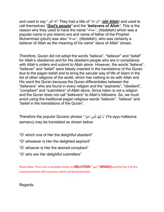 and used to say “‫اکبر‬ ْ‫ہللا‬” They had a title of “‫ہللا‬ ‫”اہل‬ (ahl Allah) and used to
call themselves "God's people" and the “believers of Allah”. This is the
reason why they used to have the name “‫,”عبدہللا‬ (Abdellah) which was a
popular name in pre Islamic era and name of father of the Prophet
Muhammad (pbuh) was also “‫,”عبدہللا‬ (Abdellah), who was certainly a
believer of Allah as the meaning of his name” slave of Allah” shows.
Therefore, Quran did not adopt the words “believe”, “believer” and “belief”
for Allah’s obedience and for His obedient people who are in compliance
with Allah’s orders and submit to Allah alone. However, the words “believe”,
“believer” and “belief” were falsely inserted in the translations of the Quran
due to the pagan belief and to bring the secular way of life of Islam in the
list of other religions of the world, which has nothing to do with Allah and
His word the Quran because the Quran differentiates between the
“believers” who are found in every religion and the “aspirants”, “obedient”,
“compliant” and “submitters” of Allah alone. Since Islam is not a religion
and the Quran does not call “believers” to Allah’s followers. So, we must
avoid using the traditional pagan religious words “believer”, “believe” and
“belief in the translations of the Quran”.
Therefore the popular Quranic phrase “ْْ‫وا‬ُ‫ن‬َ‫ْآم‬َ‫ين‬ِ‫ذ‬َّ‫ل‬‫اْا‬َ‫ه‬ُّ‫َي‬‫أ‬ْ‫ا‬َ‫”ي‬ (Ya ayyu hallazina
aamanu) may be translated as shown below:
“O’ which one of Her the delightful obedient”
“O’ whosever is Her the delighted aspirant”
“O’ whoever is Her the desired compliant”
“O’ who are Her delightful submitters”
Please Note: This is not a complete article on ABLUTION “‫”وضو‬ (WUDU) and the Part 2 of this
research article is still in process, which will be posted soon.
Regards
 