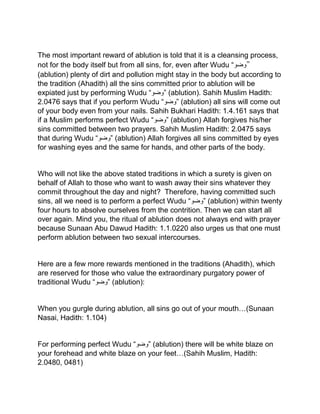 The most important reward of ablution is told that it is a cleansing process,
not for the body itself but from all sins, for, even after Wudu “‫”وضو‬
(ablution) plenty of dirt and pollution might stay in the body but according to
the tradition (Ahadith) all the sins committed prior to ablution will be
expiated just by performing Wudu “‫”وضو‬ (ablution). Sahih Muslim Hadith:
2.0476 says that if you perform Wudu “‫”وضو‬ (ablution) all sins will come out
of your body even from your nails. Sahih Bukhari Hadith: 1.4.161 says that
if a Muslim performs perfect Wudu “‫”وضو‬ (ablution) Allah forgives his/her
sins committed between two prayers. Sahih Muslim Hadith: 2.0475 says
that during Wudu “‫”وضو‬ (ablution) Allah forgives all sins committed by eyes
for washing eyes and the same for hands, and other parts of the body.
Who will not like the above stated traditions in which a surety is given on
behalf of Allah to those who want to wash away their sins whatever they
commit throughout the day and night? Therefore, having committed such
sins, all we need is to perform a perfect Wudu “‫”وضو‬ (ablution) within twenty
four hours to absolve ourselves from the contrition. Then we can start all
over again. Mind you, the ritual of ablution does not always end with prayer
because Sunaan Abu Dawud Hadith: 1.1.0220 also urges us that one must
perform ablution between two sexual intercourses.
Here are a few more rewards mentioned in the traditions (Ahadith), which
are reserved for those who value the extraordinary purgatory power of
traditional Wudu “‫”وضو‬ (ablution):
When you gurgle during ablution, all sins go out of your mouth…(Sunaan
Nasai, Hadith: 1.104)
For performing perfect Wudu “‫”وضو‬ (ablution) there will be white blaze on
your forehead and white blaze on your feet…(Sahih Muslim, Hadith:
2.0480, 0481)
 