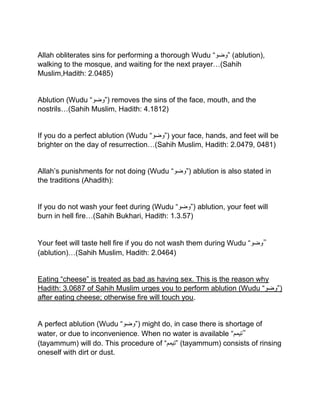 Allah obliterates sins for performing a thorough Wudu “‫”وضو‬ (ablution),
walking to the mosque, and waiting for the next prayer…(Sahih
Muslim,Hadith: 2.0485)
Ablution (Wudu “‫)”وضو‬ removes the sins of the face, mouth, and the
nostrils…(Sahih Muslim, Hadith: 4.1812)
If you do a perfect ablution (Wudu “‫)”وضو‬ your face, hands, and feet will be
brighter on the day of resurrection…(Sahih Muslim, Hadith: 2.0479, 0481)
Allah’s punishments for not doing (Wudu “‫)”وضو‬ ablution is also stated in
the traditions (Ahadith):
If you do not wash your feet during (Wudu “‫)”وضو‬ ablution, your feet will
burn in hell fire…(Sahih Bukhari, Hadith: 1.3.57)
Your feet will taste hell fire if you do not wash them during Wudu “‫”وضو‬
(ablution)…(Sahih Muslim, Hadith: 2.0464)
Eating “cheese” is treated as bad as having sex. This is the reason why
Hadith: 3.0687 of Sahih Muslim urges you to perform ablution (Wudu “‫)”وضو‬
after eating cheese; otherwise fire will touch you.
A perfect ablution (Wudu “‫)”وضو‬ might do, in case there is shortage of
water, or due to inconvenience. When no water is available “‫”تیمم‬
(tayammum) will do. This procedure of “‫”تیمم‬ (tayammum) consists of rinsing
oneself with dirt or dust.
 