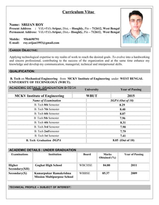 Curriculum Vitae
Name: SRIJAN ROY
Present Address : Vill.+P.O.-Sripur, Dist. – Hooghly, Pin – 712612, West Bengal
Permanent Address: Vill.+P.O.-Sripur, Dist.– Hooghly, Pin – 712612, West Bengal
Mobile: 9564690791
E-mail: roy.srijan1993@gmail.com
CAREER OBJECTIVE:
Applying technological expertise to my realm of work to reach the desired goals .To evolve into a hardworking
and sincere professional, contributing to the success of the organization and at the same time enhance my
knowledge and develop my communication, managerial, technical and interpersonal skills.
QUALIFICATION:
B. Tech on Mechanical Engineering from MCKV Institute of Engineering under WEST BENGAL
UNIVERSITY OF TECHNOLOGY (WBUT).
ACADEMIC DETAILS: GRADUATION B-TECH
Institution University Year of Passing
MCKV Institute of Engineering WBUT 2015
Name of Examination SGPA (Out of 10)
B. Tech 8th Semester 8.29
B. Tech 7th Semester 8.40
B. Tech 6th Semester 8.07
B Tech 5th Semester 7.96
B. Tech 4th Semester 8.31
B. Tech 3rd Semester 7.90
B. Tech 2ndSemester 7.79
B. Tech 1st Semester 7.41
B. Tech Graduation DGPA 8.05 (Out of 10)
ACADEMIC DETAILS : UNDER GRADUATION
Examinations Institution Board Marks
Obtained (%)
Year of Passing
Higher
Secondary(XII)
Goghat High School WBCHSE 84.80 2011
Secondary(X) Kamarpukur Ramakrishna
Mission Multipurpose School
WBBSE 85.37 2009
TECHNICAL PROFILE – SUBJECT OF INTEREST:
 