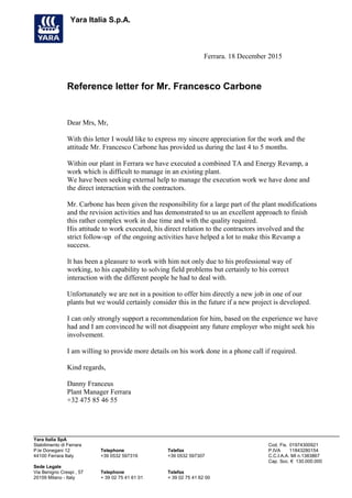 Yara Italia S.p.A.
Ferrara. 18 December 2015
Reference letter for Mr. Francesco Carbone
Dear Mrs, Mr,
With this letter I would like to express my sincere appreciation for the work and the
attitude Mr. Francesco Carbone has provided us during the last 4 to 5 months.
Within our plant in Ferrara we have executed a combined TA and Energy Revamp, a
work which is difficult to manage in an existing plant.
We have been seeking external help to manage the execution work we have done and
the direct interaction with the contractors.
Mr. Carbone has been given the responsibility for a large part of the plant modifications
and the revision activities and has demonstrated to us an excellent approach to finish
this rather complex work in due time and with the quality required.
His attitude to work executed, his direct relation to the contractors involved and the
strict follow-up of the ongoing activities have helped a lot to make this Revamp a
success.
It has been a pleasure to work with him not only due to his professional way of
working, to his capability to solving field problems but certainly to his correct
interaction with the different people he had to deal with.
Unfortunately we are not in a position to offer him directly a new job in one of our
plants but we would certainly consider this in the future if a new project is developed.
I can only strongly support a recommendation for him, based on the experience we have
had and I am convinced he will not disappoint any future employer who might seek his
involvement.
I am willing to provide more details on his work done in a phone call if required.
Kind regards,
Danny Franceus
Plant Manager Ferrara
+32 475 85 46 55
Yara Italia SpA
Stabilimento di Ferrara Cod. Fis. 01974300921
P.le Donegani 12 Telephone Telefax P.IVA 11843280154
44100 Ferrara Italy +39 0532 597319 +39 0532 597307 C.C.I.A.A. MI n.1383867
Cap. Soc. € 130.000.000
Sede Legale
Via Benigno Crespi , 57 Telephone Telefax
20159 Milano - Italy + 39 02 75 41 61 01 + 39 02 75 41 62 00
 