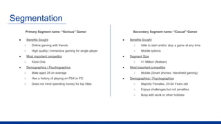 Segmentation
Primary Segment name: “Serious” Gamer
● Benefits Sought
○ Online gaming with friends
○ High quality / immersive gaming for single player
● Most important competitor
○ Xbox One
● Demographics / Psychographics
○ Male aged 28 on average
○ Has a history of playing on PS4 or PC
○ Does not mind spending money for top titles
Secondary Segment name: “Casual” Gamer
● Benefits Sought
○ Able to start and/or stop a game at any time
○ Mobile options
● Segment Size
○ 41 Million (Nielsen)
● Most important competitor
○ Mobile (Smart phones, Handheld gaming)
● Demographics / Psychographics
○ Majority Females, 25-54 Years old
○ Enjoys challenges but not penalties
○ Busy with work or other hobbies
 