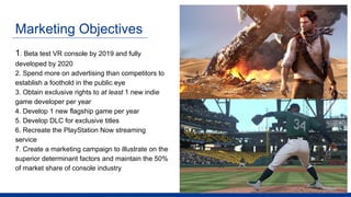 Marketing Objectives
1. Beta test VR console by 2019 and fully
developed by 2020
2. Spend more on advertising than competitors to
establish a foothold in the public eye
3. Obtain exclusive rights to at least 1 new indie
game developer per year
4. Develop 1 new flagship game per year
5. Develop DLC for exclusive titles
6. Recreate the PlayStation Now streaming
service
7. Create a marketing campaign to illustrate on the
superior determinant factors and maintain the 50%
of market share of console industry
 