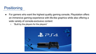 Positioning
● For gamers who want the highest quality gaming console, Playstation offers
an immersive gaming experience with life-like graphics while also offering a
wide variety of console-exclusive content
○ “Built by the players for the players”
 