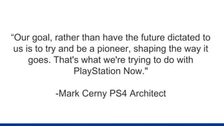“Our goal, rather than have the future dictated to
us is to try and be a pioneer, shaping the way it
goes. That's what we're trying to do with
PlayStation Now."
-Mark Cerny PS4 Architect
 