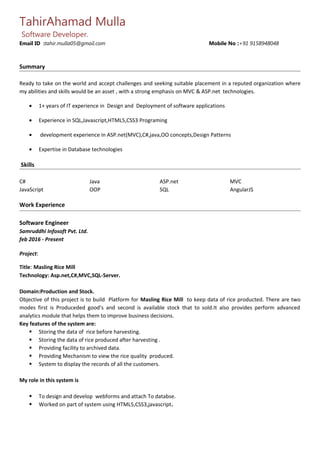 TahirAhamad Mulla
Software Developer.
Email ID :tahir.mulla05@gmail.com Mobile No :+91 9158948048
Summary
Ready to take on the world and accept challenges and seeking suitable placement in a reputed organization where
my abilities and skills would be an asset , with a strong emphasis on MVC & ASP.net technologies.
• 1+ years of IT experience in Design and Deployment of software applications
• Experience in SQL,Javascript,HTML5,CSS3 Programing
• development experience in ASP.net(MVC),C#,java,OO concepts,Design Patterns
• Expertise in Database technologies
Skills
C# Java ASP.net MVC
JavaScript OOP SQL AngularJS
Work Experience
Software Engineer
Samruddhi Infosoft Pvt. Ltd.
feb 2016 - Present
Project:
Title: Masling Rice Mill
Technology: Asp.net,C#,MVC,SQL-Server.
Domain:Production and Stock.
Objective of this project is to build Platform for Masling Rice Mill to keep data of rice producted. There are two
modes first is Produceded good’s and second is available stock that to sold.It also provides perform advanced
analytics module that helps them to improve business decisions.
Key features of the system are:
 Storing the data of rice before harvesting.
 Storing the data of rice produced after harvesting .
 Providing facility to archived data.
 Providing Mechanism to view the rice quality produced.
 System to display the records of all the customers.
My role in this system is
 To design and develop webforms and attach To databse.
 Worked on part of system using HTML5,CSS3,javascript.
 