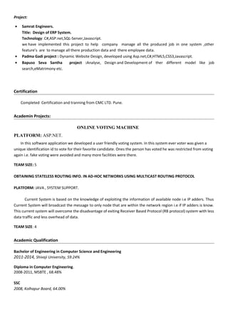 Project:
• Samrat Engineers.
Title: Design of ERP System.
Technology: C#,ASP.net,SQL-Server,Javascript.
we have implemented this project to help company manage all the produced job in one system ,other
feature’s are to manage all there production data and there employee data.
• Padma Gadi project : Dynamic Website Design, developed using Asp.net,C#,HTML5,CSS3,Javascript.
• Bapuso Seva Santha project :Analyse, Design and Development of ther different model like job
search,eMatrimony etc.
Certification
Completed Certification and tranning from CMC LTD. Pune.
Academin Projects:
ONLINE VOTING MACHINE
PLATFORM: ASP.NET.
In this software application we developed a user friendly voting system. In this system ever voter was given a
unique identification id to vote for their favorite candidate. Ones the person has voted he was restricted from voting
again i.e. fake voting were avoided and many more facilities were there.
TEAM SIZE: 5
OBTAINING STATELESS ROUTING INFO. IN AD-HOC NETWORKS USING MULTICAST ROUTING PROTOCOL
PLATFORM: JAVA , SYSTEM SUPPORT.
Current System is based on the knowledge of exploiting the information of available node i.e IP adders. Thus
Current System will broadcast the message to only node that are within the network region i.e if IP adders is know.
This current system will overcome the disadvantage of exiting Receiver Based Protocol (RB protocol) system with less
data traffic and less overhead of data.
TEAM SIZE: 4
Academic Qualification
Bachelor of Engineering in Computer Science and Engineering
2011-2014, Shivaji University, 59.24%
Diploma in Computer Engineering.
2008-2011, MSBTE , 68.48%
SSC
2008, Kolhapur Board, 64.00%
 