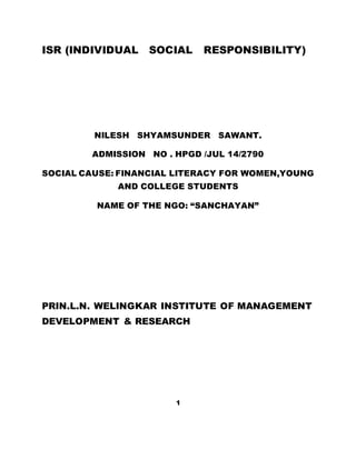 ISR (INDIVIDUAL SOCIAL RESPONSIBILITY)
NILESH SHYAMSUNDER SAWANT.
ADMISSION NO . HPGD /JUL 14/2790
SOCIAL CAUSE: FINANCIAL LITERACY FOR WOMEN,YOUNG
AND COLLEGE STUDENTS
NAME OF THE NGO: “SANCHAYAN”
PRIN.L.N. WELINGKAR INSTITUTE OF MANAGEMENT
DEVELOPMENT & RESEARCH
1
 
