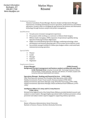 Professional Summary
Business Consultant, Project Manager, Business Analyst and Operations Manager
experienced in banking and financial services operations, medical devices and military
operations. Greatest value is in bridging the gap between the business and information
technology through business analysis and project management.
Qualifications
• Ten plus years of project management experience.
• Five projects while working as a contractor at Ethicon Endo-Surgery.
• Military leader managing a 300% expansion of operational capability during
Operation Enduring Freedom-Afghanistan.
• Highly successful Banking Operations Manager combining technology, talent
development and business planning with a 97% on-time service delivery result.
• Successfully managed multiple $1 million plus budgets within a mid-sized bank
statement processing operation.
Special Skills
• Planner
• Leader
• Manager
• Explorer
• Negotiator
Employment History
Project Manager (2006-Present)
Background in project management and business analysis working with major firms
in the Cincinnati Area: including Cincinnati Bell, Technology Solutions, Ethicon
and Convergys. Project planning, execution and delivery of complex projects with
numerous business stakeholders and vendors.
Operations Manager- Banking and Financial Services (1993-2005)
Fifth-Third Bancorp, Assistant Vice President, Mail Operations (2002-2005)
Fidelity Investments, Project Team Lead/Sr. Business Analyst (1998-2001)
Fidelity Investments, Operations Manager, large 401k Plan Processing, (1995-1998)
Fidelity Investments, Operations Manager, Retail and Mutual Fund Fulfillment, (1993-
1995)
Intelligence Officer-U.S. Army and U.S. Army Reserve
(1981-2011)
Worked at the highest levels of the United States Military provided detailed research and
analysis to senior leaders. Managed highly-specialized staffs of military personnel, civilian
personnel and subject-matter-experts engaged in supporting military operations.
Education
Master of Business Administration, Xavier University
Bachelor of Science, Finance, Northern Kentucky University
Marlon Mays
Résumé
Contact Information:
Burlington, KY
859.801.7190
Marlon.Mays@twc.com
 