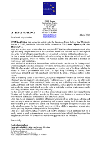 ______________________________________________________________________________
LETTER OF REFERENCE
14 June 2016
To whom it may concern,
JETON ZAGRAGJAJ has served as an intern in the European Union Rule of Law Mission in
Kosovo – EULEX, within the Press and Public Information Office, from 28 January 2016 to
14 June 2016.
Jeton was a great asset to the office and supported PPIO with various tasks demonstrating
high efficiency and professionalism. He conducted meticulous research and drafted reports
on a wide variety of topics regarding Kosovo’s judicial, social and political developments.
He has achieved in-depth knowledge and understanding on Kosovo’s judicial, social and
economic progress, provided reports on various events and attended a number of
conferences and workshops.
Jeton worked as a translator, liaison officer and local media coordinator for the Organised
Crime Investigation Unit on executive operations, particularly on the Azem Syla case of April
2016. He also worked with the Mitrovica narcotics prevention unit of the Kosovo Police, in
efforts to form a partnership with EULEX to fight drug trafficking in Kosovo. Both
experiences provided him with significant expertise in the area of criminal matters in the
region.
Jeton is extremely skilled to disseminate, analyse and report information on complex issues
effectively and strategically, allowing him to read large reports and provide his office with
condensed versions. While assisting PPIO in covering and publishing materials related to
EULEX activities and work with the Kosovo authorities, he has proven his ability to work
independently under established procedures in a politically sensitive environment, while
exercising discretion, impartiality and neutrality.
He has equally taken an interest in other crosscutting issues within the Strengthening
Division and the Gender Office, by offering his formal contribution to a number of joint
projects such as the Role of Women in Rule of Law in Kosovo.
Jeton has shown impressive capability of taking ownership of his tasks independently and
has a strong orientation towards goal setting and problem solving. In all his tasks he has
demonstrated great attention to detail and effortlessly managed multiple issue areas and
tasks simultaneously. He has equally proven excellent skills in reporting, interviewing,
public speaking, logistics and organisation development.
Jeton is of extremely helpful, proactive and positive character which confirms that he is
ideally suited to work in international team environments. Jeton is highly intelligent and has
a significant potential for the future. I would be happy to act as his reference.
Respectfully,
MartinCunningham
DeputyHeadof EULEXStrengtheningDivision
EULEX Kosovo, MainHQ,2ndfloor, office203
St. Muharrem Fejza n.n.
P.O. Box268, 10000 Pristina, Kosovo
Mob:+386 (0) 49 78 4069; Tel + 381 (0) 38 78 4069
EULEX Kosovo
Headquarters - Pristina
St. Muharrem Fejza
P.O. Box 268
10000 Pristina, Kosovo
Tel: +381 (0)38 28 2000
Fax: +381 (0)38 28 6333
www.eulex-kosovo.eu
info@eulex-kosovo.eu
 