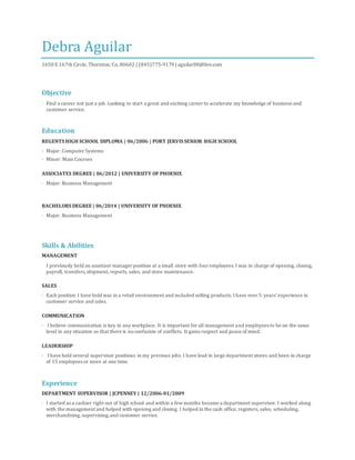 Debra Aguilar
1650 E 167th Circle, Thornton, Co, 80602 | (845)775-9179 | aguilar08@live.com
Objective
· Find a career not just a job. Looking to start a great and exciting career to accelerate my knowledge of business and
customer service.
Education
REGENTS HIGH SCHOOL DIPLOMA | 06/2006 | PORT JERVIS SENIOR HIGH SCHOOL
· Major: Computer Systems
· Minor: Main Courses
ASSOCIATES DEGREE | 06/2012 | UNIVERSITY OF PHOENIX
· Major: Business Management
BACHELORS DEGREE | 06/2014 | UNIVERSITY OF PHOENIX
· Major: Business Management
Skills & Abilities
MANAGEMENT
I previously held an assistant manager position at a small store with four employees. I was in charge of opening, closing,
payroll, transfers,shipment, reports, sales, and store maintenance.
SALES
· Each position I have held was in a retail environment and included selling products. I have over 5 years’ experience in
customer service and sales.
COMMUNICATION
· I believe communication is key in any workplace. It is important for all management and employees to be on the same
level in any situation so that there is noconfusion of conflicts. It gains respect and peace of mind.
LEADERSHIP
· I have held several supervisor positions in my previous jobs. I have lead in large department stores and been in charge
of 15 employees or more at one time.
Experience
DEPARTMENT SUPERVISOR | JCPENNEY | 12/2006-01/2009
· I started as a cashier right out of high school and within a fewmonths became a department supervisor. I worked along
with the management and helped with opening and closing. I helped in the cash office, registers, sales, scheduling,
merchandising, supervising,and customer service.
 