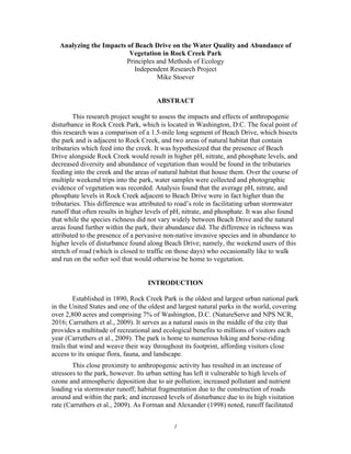 1
Analyzing the Impacts of Beach Drive on the Water Quality and Abundance of
Vegetation in Rock Creek Park
Principles and Methods of Ecology
Independent Research Project
Mike Stoever
ABSTRACT
This research project sought to assess the impacts and effects of anthropogenic
disturbance in Rock Creek Park, which is located in Washington, D.C. The focal point of
this research was a comparison of a 1.5-mile long segment of Beach Drive, which bisects
the park and is adjacent to Rock Creek, and two areas of natural habitat that contain
tributaries which feed into the creek. It was hypothesized that the presence of Beach
Drive alongside Rock Creek would result in higher pH, nitrate, and phosphate levels, and
decreased diversity and abundance of vegetation than would be found in the tributaries
feeding into the creek and the areas of natural habitat that house them. Over the course of
multiple weekend trips into the park, water samples were collected and photographic
evidence of vegetation was recorded. Analysis found that the average pH, nitrate, and
phosphate levels in Rock Creek adjacent to Beach Drive were in fact higher than the
tributaries. This difference was attributed to road’s role in facilitating urban stormwater
runoff that often results in higher levels of pH, nitrate, and phosphate. It was also found
that while the species richness did not vary widely between Beach Drive and the natural
areas found further within the park, their abundance did. The difference in richness was
attributed to the presence of a pervasive non-native invasive species and in abundance to
higher levels of disturbance found along Beach Drive; namely, the weekend users of this
stretch of road (which is closed to traffic on those days) who occasionally like to walk
and run on the softer soil that would otherwise be home to vegetation.
INTRODUCTION
Established in 1890, Rock Creek Park is the oldest and largest urban national park
in the United States and one of the oldest and largest natural parks in the world, covering
over 2,800 acres and comprising 7% of Washington, D.C. (NatureServe and NPS NCR,
2016; Carruthers et al., 2009). It serves as a natural oasis in the middle of the city that
provides a multitude of recreational and ecological benefits to millions of visitors each
year (Carruthers et al., 2009). The park is home to numerous hiking and horse-riding
trails that wind and weave their way throughout its footprint, affording visitors close
access to its unique flora, fauna, and landscape.
This close proximity to anthropogenic activity has resulted in an increase of
stressors to the park, however. Its urban setting has left it vulnerable to high levels of
ozone and atmospheric deposition due to air pollution; increased pollutant and nutrient
loading via stormwater runoff; habitat fragmentation due to the construction of roads
around and within the park; and increased levels of disturbance due to its high visitation
rate (Carruthers et al., 2009). As Forman and Alexander (1998) noted, runoff facilitated
 