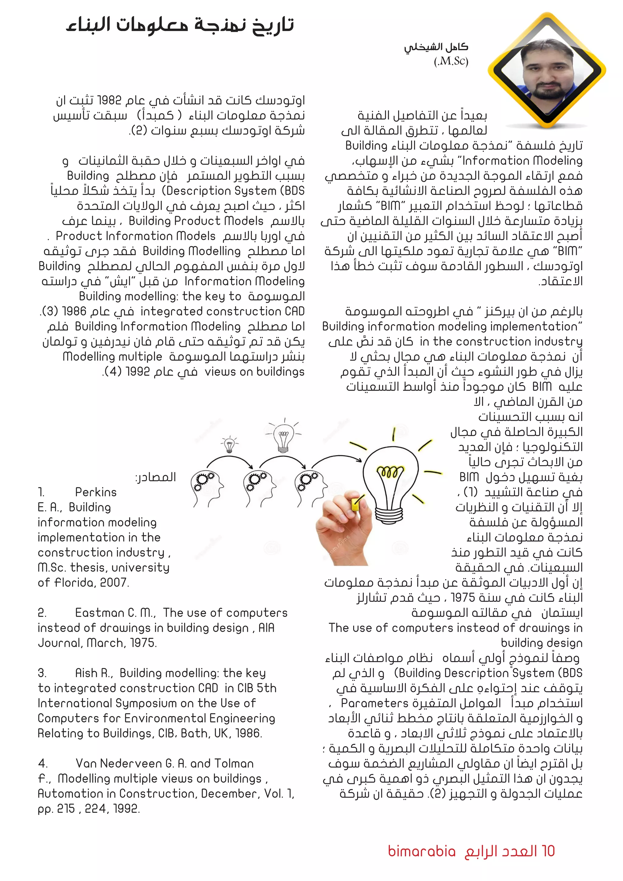 bimarabia ‫الرابع‬ ‫العدد‬ 10
‫الفنية‬ ‫التفاصيل‬ ‫عن‬ ً‫ا‬‫بعيد‬
‫الى‬ ‫المقالة‬ ‫تتطرق‬ ، ‫لعالمها‬
Building ‫البناء‬ ‫معلومات‬ ‫"نمذجة‬ ‫فلسفة‬ ‫تاريخ‬
،‫اإلسهاب‬ ‫من‬ ‫بشيء‬ "Information Modeling
‫متخصصي‬ ‫و‬ ‫خبراء‬ ‫من‬ ‫الجديدة‬ ‫الموجة‬ ‫ارتقاء‬ ‫فمع‬
‫بكافة‬ ‫االنشائية‬ ‫الصناعة‬ ‫لصروح‬ ‫الفلسفة‬ ‫هذه‬
‫كشعار‬ "BIM" ‫التعبير‬ ‫استخدام‬ ‫لوحظ‬ ‫؛‬ ‫قطاعاتها‬
‫حتى‬ ‫الماضية‬ ‫القليلة‬ ‫السنوات‬ ‫خالل‬ ‫متسارعة‬ ‫بزيادة‬
‫ان‬ ‫التقنيين‬ ‫من‬ ‫الكثير‬ ‫بين‬ ‫السائد‬ ‫االعتقاد‬ ‫أصبح‬
‫شركة‬ ‫الى‬ ‫ملكيتها‬ ‫تعود‬ ‫تجارية‬ ‫عالمة‬ ‫هي‬ "BIM"
‫هذا‬ ‫خطأ‬ ‫تثبت‬ ‫سوف‬ ‫القادمة‬ ‫السطور‬ ، ‫اوتودسك‬
.‫االعتقاد‬
‫الموسومة‬ ‫اطروحته‬ ‫في‬ " ‫بيركنز‬ ‫ان‬ ‫من‬ ‫بالرغم‬
Building information modeling implementation"
‫على‬ َّ‫نص‬ ‫قد‬ ‫كان‬ in the construction industry
‫ال‬ ‫بحثي‬ ‫مجال‬ ‫هي‬ ‫البناء‬ ‫معلومات‬ ‫نمذجة‬ ‫أن‬
‫تقوم‬ ‫الذي‬ ‫المبدأ‬ ‫أن‬ ‫حيث‬ ‫النشوء‬ ‫طور‬ ‫في‬ ‫يزال‬
‫التسعينات‬ ‫أواسط‬ ‫منذ‬ ً‫ا‬‫موجود‬ ‫كان‬ BIM ‫عليه‬
‫اال‬ ، ‫الماضي‬ ‫القرن‬ ‫من‬
‫التحسينات‬ ‫بسبب‬ ‫انه‬
‫مجال‬ ‫في‬ ‫الحاصلة‬ ‫الكبيرة‬
‫العديد‬ ‫فإن‬ ‫؛‬ ‫التكنولوجيا‬
ً‫ا‬‫حالي‬ ‫تجرى‬ ‫االبحاث‬ ‫من‬
BIM ‫دخول‬ ‫تسهيل‬ ‫بغية‬
، )1( ‫التشييد‬ ‫صناعة‬ ‫في‬
‫النظريات‬ ‫و‬ ‫التقنيات‬ ‫أن‬ ‫إال‬
‫فلسفة‬ ‫عن‬ ‫المسؤولة‬
‫البناء‬ ‫معلومات‬ ‫نمذجة‬
‫منذ‬ ‫التطور‬ ‫قيد‬ ‫في‬ ‫كانت‬
‫الحقيقة‬ ‫في‬ .‫السبعينات‬
‫معلومات‬ ‫نمذجة‬ ‫مبدأ‬ ‫عن‬ ‫الموثقة‬ ‫االدبيات‬ ‫أول‬ ‫إن‬
‫تشارلز‬ ‫قدم‬ ‫حيث‬ ، 1975 ‫سنة‬ ‫في‬ ‫كانت‬ ‫البناء‬
‫الموسومة‬ ‫مقالته‬ ‫في‬ ‫ايستمان‬
The use of computers instead of drawings in
building design
‫البناء‬ ‫مواصفات‬ ‫نظام‬ ‫أسماه‬ ‫أولي‬ ٍ‫لنموذج‬ ً‫ا‬‫وصف‬
‫لم‬ ‫الذي‬ ‫و‬ )Building Description System (BDS
‫في‬ ‫االساسية‬ ‫الفكرة‬ ‫على‬ ِ‫إحتواءه‬ ‫عند‬ ‫يتوقف‬
، Parameters ‫المتغيرة‬ ‫العوامل‬ ‫مبدأ‬ ‫استخدام‬
‫األبعاد‬ ‫ثنائي‬ ‫مخطط‬ ‫بانتاج‬ ‫المتعلقة‬ ‫الخوارزمية‬ ‫و‬
‫قاعدة‬ ‫و‬ ، ‫االبعاد‬ ‫ثالثي‬ ‫نموذج‬ ‫على‬ ‫باالعتماد‬
‫؛‬ ‫الكمية‬ ‫و‬ ‫البصرية‬ ‫للتحليالت‬ ‫متكاملة‬ ‫واحدة‬ ‫بيانات‬
‫سوف‬ ‫الضخمة‬ ‫المشاريع‬ ‫مقاولي‬ ‫ان‬ ً‫ا‬‫ايض‬ ‫اقترح‬ ‫بل‬
‫في‬ ‫كبرى‬ ‫اهمية‬ ‫ذو‬ ‫البصري‬ ‫التمثيل‬ ‫هذا‬ ‫ان‬ ‫يجدون‬
‫شركة‬ ‫ان‬ ‫حقيقة‬ .)2( ‫التجهيز‬ ‫و‬ ‫الجدولة‬ ‫عمليات‬
‫ان‬ ‫تثبت‬ 1982 ‫عام‬ ‫في‬ ‫انشأت‬ ‫قد‬ ‫كانت‬ ‫اوتودسك‬
‫تأسيس‬ ‫سبقت‬ )‫كمبدأ‬ ( ‫البناء‬ ‫معلومات‬ ‫نمذجة‬
.)2( ‫سنوات‬ ‫بسبع‬ ‫اوتودسك‬ ‫شركة‬
‫و‬ ‫الثمانينات‬ ‫حقبة‬ ‫خالل‬ ‫و‬ ‫السبعينات‬ ‫اواخر‬ ‫في‬
Building ‫مصطلح‬ ‫فإن‬ ‫المستمر‬ ‫التطوير‬ ‫بسبب‬
ً‫ا‬‫محلي‬ ً‫شكال‬ ‫يتخذ‬ ‫بدأ‬ )Description System (BDS
‫المتحدة‬ ‫الواليات‬ ‫في‬ ‫يعرف‬ ‫اصبح‬ ‫حيث‬ ، ‫اكثر‬
‫عرف‬ ‫بينما‬ ، Building Product Models ‫باالسم‬
. Product Information Models ‫باالسم‬ ‫اوربا‬ ‫في‬
‫توثيقه‬ ‫جرى‬ ‫فقد‬ Building Modelling ‫مصطلح‬ ‫اما‬
Building ‫لمصطلح‬ ‫الحالي‬ ‫المفهوم‬ ‫بنفس‬ ‫مرة‬ ‫الول‬
‫دراسته‬ ‫في‬ "‫"ايش‬ ‫قبل‬ ‫من‬ Information Modeling
Building modelling: the key to ‫الموسومة‬
.)3( 1986 ‫عام‬ ‫في‬ integrated construction CAD
‫فلم‬ Building Information Modeling ‫مصطلح‬ ‫اما‬
‫تولمان‬ ‫و‬ ‫نيدرفين‬ ‫فان‬ ‫قام‬ ‫حتى‬ ‫توثيقه‬ ‫تم‬ ‫قد‬ ‫يكن‬
Modelling multiple ‫الموسومة‬ ‫دراستهما‬ ‫بنشر‬
.)4( 1992 ‫عام‬ ‫في‬ views on buildings
:‫المصادر‬
1.	 Perkins
E. A., Building
information modeling
implementation in the
construction industry ,
M.Sc. thesis, university
of Florida, 2007.
2.	 Eastman C. M., The use of computers
instead of drawings in building design , AIA
Journal, March, 1975.
3.	 Aish R., Building modelling: the key
to integrated construction CAD in CIB 5th
International Symposium on the Use of
Computers for Environmental Engineering
Relating to Buildings, CIB، Bath, UK, 1986.
4.	 Van Nederveen G. A. and Tolman
F., Modelling multiple views on buildings ,
Automation in Construction, December, Vol. 1,
pp. 215 , 224, 1992.
‫البناء‬ ‫معلومات‬ ‫نمذجة‬ ‫تاريخ‬
‫الشيخلي‬ ‫كامل‬
).M.Sc(
 