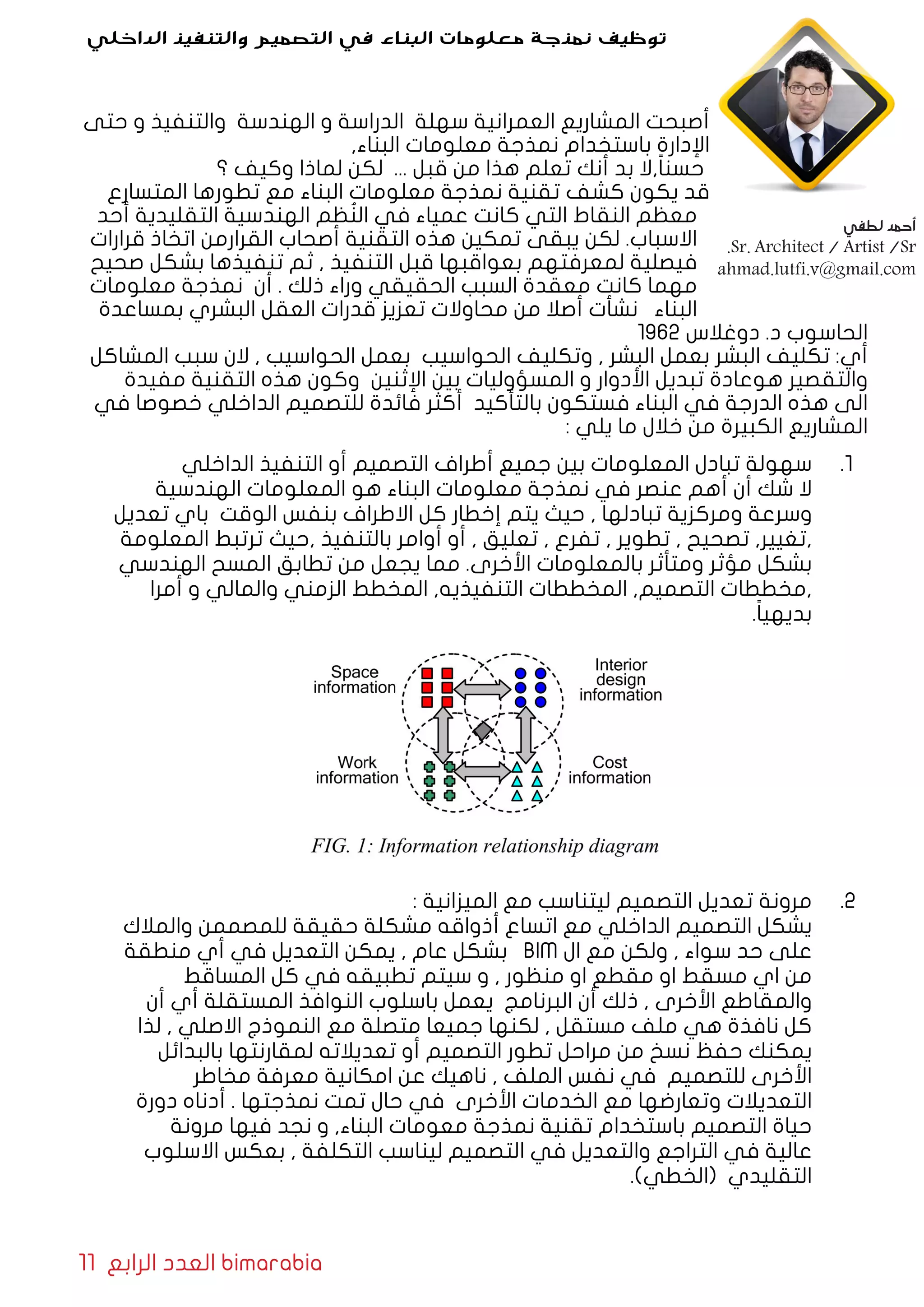 11 ‫الرابع‬ ‫العدد‬ bimarabia
‫حتى‬ ‫و‬ ‫والتنفيذ‬ ‫الهندسة‬ ‫و‬ ‫الدراسة‬ ‫سهلة‬ ‫العمرانية‬ ‫المشاريع‬ ‫أصبحت‬
,‫البناء‬ ‫معلومات‬ ‫نمذجة‬ ‫باستخدام‬ ‫اإلدارة‬
‫؟‬ ‫وكيف‬ ‫لماذا‬ ‫لكن‬ ... ‫قبل‬ ‫من‬ ‫هذا‬ ‫تعلم‬ ‫أنك‬ ‫بد‬ ‫,ال‬ً‫ا‬‫حسن‬
‫المتسارع‬ ‫تطورها‬ ‫مع‬ ‫البناء‬ ‫معلومات‬ ‫نمذجة‬ ‫تقنية‬ ‫كشف‬ ‫يكون‬ ‫قد‬
‫أحد‬ ‫التقليدية‬ ‫الهندسية‬ ‫ظم‬ُ‫الن‬ ‫في‬ ‫عمياء‬ ‫كانت‬ ‫التي‬ ‫النقاط‬ ‫معظم‬
‫قرارات‬ ‫اتخاذ‬ ‫القرارمن‬ ‫أصحاب‬ ‫التقنية‬ ‫هذه‬ ‫تمكين‬ ‫يبقى‬ ‫لكن‬ .‫االسباب‬
‫صحيح‬ ‫بشكل‬ ‫تنفيذها‬ ‫ثم‬ , ‫التنفيذ‬ ‫قبل‬ ‫بعواقبها‬ ‫لمعرفتهم‬ ‫فيصلية‬
‫معلومات‬ ‫نمذجة‬ ‫أن‬ . ‫ذلك‬ ‫وراء‬ ‫الحقيقي‬ ‫السبب‬ ‫معقدة‬ ‫كانت‬ ‫مهما‬
‫بمساعدة‬ ‫البشري‬ ‫العقل‬ ‫قدرات‬ ‫تعزيز‬ ‫محاوالت‬ ‫من‬ ‫أصال‬ ‫نشأت‬ ‫البناء‬
1962 ‫دوغالس‬ .‫د‬ ‫الحاسوب‬
‫المشاكل‬ ‫سبب‬ ‫الن‬ , ‫الحواسيب‬ ‫بعمل‬ ‫الحواسيب‬ ‫وتكليف‬ , ‫البشر‬ ‫بعمل‬ ‫البشر‬ ‫تكليف‬ :‫أي‬
‫مفيدة‬ ‫التقنية‬ ‫هذه‬ ‫وكون‬ ‫اإلثنين‬ ‫بين‬ ‫المسؤوليات‬ ‫و‬ ‫األدوار‬ ‫تبديل‬ ‫هوعادة‬ ‫والتقصير‬
‫في‬ ‫خصوصا‬ ‫الداخلي‬ ‫للتصميم‬ ‫فائدة‬ ‫أكثر‬ ‫بالتأكيد‬ ‫فستكون‬ ‫البناء‬ ‫في‬ ‫الدرجة‬ ‫هذه‬ ‫الى‬
: ‫يلي‬ ‫ما‬ ‫خالل‬ ‫من‬ ‫الكبيرة‬ ‫المشاريع‬
11 .‫الداخلي‬ ‫التنفيذ‬ ‫أو‬ ‫التصميم‬ ‫أطراف‬ ‫جميع‬ ‫بين‬ ‫المعلومات‬ ‫تبادل‬ ‫سهولة‬
‫الهندسية‬ ‫المعلومات‬ ‫هو‬ ‫البناء‬ ‫معلومات‬ ‫نمذجة‬ ‫في‬ ‫عنصر‬ ‫أهم‬ ‫أن‬ ‫شك‬ ‫ال‬
‫تعديل‬ ‫باي‬ ‫الوقت‬ ‫بنفس‬ ‫االطراف‬ ‫كل‬ ‫إخطار‬ ‫يتم‬ ‫حيث‬ , ‫تبادلها‬ ‫ومركزية‬ ‫وسرعة‬
‫المعلومة‬ ‫ترتبط‬ ‫,حيث‬ ‫بالتنفيذ‬ ‫أوامر‬ ‫أو‬ , ‫تعليق‬ , ‫تفرع‬ , ‫تطوير‬ , ‫تصحيح‬ ,‫,تغيير‬
‫الهندسي‬ ‫المسح‬ ‫تطابق‬ ‫من‬ ‫يجعل‬ ‫مما‬ .‫األخرى‬ ‫بالمعلومات‬ ‫ومتأثر‬ ‫مؤثر‬ ‫بشكل‬
‫أمرا‬ ‫و‬ ‫والمالي‬ ‫الزمني‬ ‫المخطط‬ ,‫التنفيذيه‬ ‫المخططات‬ ,‫التصميم‬ ‫,مخططات‬
.ً‫ا‬‫بديهي‬
22 .: ‫الميزانية‬ ‫مع‬ ‫ليتناسب‬ ‫التصميم‬ ‫تعديل‬ ‫مرونة‬
‫والمالك‬ ‫للمصممن‬ ‫حقيقة‬ ‫مشكلة‬ ‫أذواقه‬ ‫اتساع‬ ‫مع‬ ‫الداخلي‬ ‫التصميم‬ ‫يشكل‬
‫منطقة‬ ‫أي‬ ‫في‬ ‫التعديل‬ ‫يمكن‬ , ‫عام‬ ‫بشكل‬ BIM ‫ال‬ ‫مع‬ ‫ولكن‬ , ‫سواء‬ ‫حد‬ ‫على‬
‫المساقط‬ ‫كل‬ ‫في‬ ‫تطبيقه‬ ‫سيتم‬ ‫و‬ , ‫منظور‬ ‫او‬ ‫مقطع‬ ‫او‬ ‫مسقط‬ ‫اي‬ ‫من‬
‫أن‬ ‫أي‬ ‫المستقلة‬ ‫النوافذ‬ ‫باسلوب‬ ‫يعمل‬ ‫البرنامج‬ ‫أن‬ ‫ذلك‬ , ‫األخرى‬ ‫والمقاطع‬
‫لذا‬ , ‫االصلي‬ ‫النموذج‬ ‫مع‬ ‫متصلة‬ ‫جميعا‬ ‫لكنها‬ , ‫مستقل‬ ‫ملف‬ ‫هي‬ ‫نافذة‬ ‫كل‬
‫بالبدائل‬ ‫لمقارنتها‬ ‫تعديالته‬ ‫أو‬ ‫التصميم‬ ‫تطور‬ ‫مراحل‬ ‫من‬ ‫نسخ‬ ‫حفظ‬ ‫يمكنك‬
‫مخاطر‬ ‫معرفة‬ ‫امكانية‬ ‫عن‬ ‫ناهيك‬ , ‫الملف‬ ‫نفس‬ ‫في‬ ‫للتصميم‬ ‫األخرى‬
‫دورة‬ ‫أدناه‬ . ‫نمذجتها‬ ‫تمت‬ ‫حال‬ ‫في‬ ‫األخرى‬ ‫الخدمات‬ ‫مع‬ ‫وتعارضها‬ ‫التعديالت‬
‫مرونة‬ ‫فيها‬ ‫نجد‬ ‫و‬ ,‫البناء‬ ‫معومات‬ ‫نمذجة‬ ‫تقنية‬ ‫باستخدام‬ ‫التصميم‬ ‫حياة‬
‫االسلوب‬ ‫بعكس‬ , ‫التكلفة‬ ‫ليناسب‬ ‫التصميم‬ ‫في‬ ‫والتعديل‬ ‫التراجع‬ ‫في‬ ‫عالية‬
.)‫(الخطي‬ ‫التقليدي‬
‫الداخلي‬ ‫والتنفيذ‬ ‫التصميم‬ ‫في‬ ‫البناء‬ ‫معلومات‬ ‫نمذجة‬ ‫توظيف‬
‫لطفي‬ ‫أحمد‬
.Sr. Architect / Artist /Sr
ahmad.lutfi.v@gmail.com
 